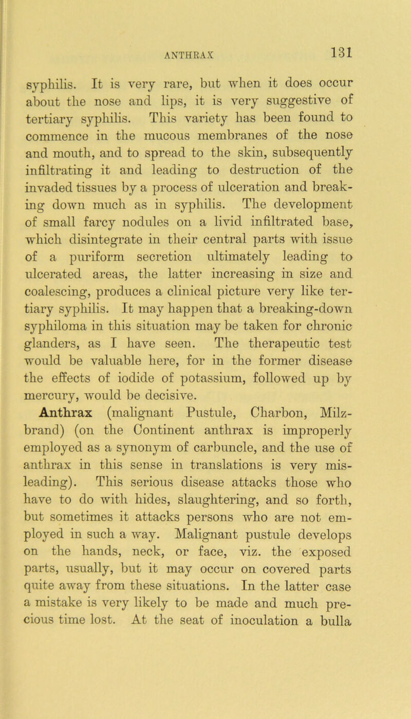 ANTHRAX syphilis. It is very rare, but when it does occur about the nose and lips, it is very suggestive of tertiary syphilis. This variety has been found to commence in the mucous membranes of the nose and mouth, and to spread to the skin, subsequently infiltrating it and leading to destruction of the invaded tissues by a process of ulceration and break- ing down much as in syphilis. The development of small farcy nodules on a livid infiltrated base, which disintegrate in their central parts with issue of a puriform secretion ultimately leading to ulcerated areas, the latter increasing in size and coalescing, produces a clinical picture very like ter- tiary syphilis. It may happen that a breaking-down syphiloma in this situation may be taken for chronic glanders, as I have seen. The therapeutic test would be valuable here, for in the former disease the effects of iodide of potassium, followed up by mercury, would be decisive. Anthrax (malignant Pustule, Charbon, Milz- brand) (on the Continent anthrax is improperly employed as a synonym of carbuncle, and the use of anthrax in this sense in translations is very mis- leading). This serious disease attacks those who have to do with hides, slaughtering, and so forth, but sometimes it attacks persons who are not em- ployed in such a way. Malignant pustule develops on the hands, neck, or face, viz. the exposed parts, usually, but it may occur on covered parts quite away from these situations. In the latter case a mistake is very likely to be made and much pre- cious time lost. At the seat of inoculation a bulla