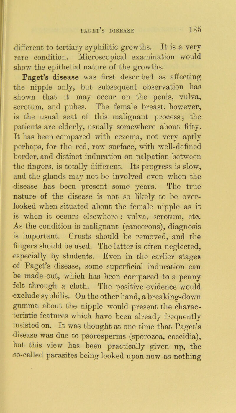 different to tertiary syphilitic growths. It is a very rare condition. Microscopical examination would show the epithelial nature of the growths. Paget’s disease was first described as affecting the nipple only, but subsequent observation has shown that it may occur on the penis, vulva, scrotum, and pubes. The female breast, however, is the usual seat of this malignant process; the patients are elderly, usually somewhere about fifty. It has been compared with eczema, not very aptly perhaps, for the red, raw surface, with well-defined border, and distinct induration on palpation between the fingers, is totally different. Its progress is slow, and the glands may not be involved even when the disease has been present some years. The true nature of the disease is not so likely to be over- looked when situated about the female nipple as it is when it occurs elsewhere : vulva, scrotum, etc. As the condition is malignant (cancerous), diagnosis is important. Crusts should be removed, and the fingers should be used. The latter is often neglected, especially by students. Even in the earlier stages of Paget’s disease, some superficial induration can be made out, which has been compared to a penny felt through a cloth. The positive evidence would exclude syphilis. On the other hand, a breaking-down gumma about the nipple would present the charac- teristic features which have been already frequently insi.sted on. It was thought at one time that Paget’s disease was due to psorosperms (sporozoa, coccidia), but this view has been practically given up, the iiO-called parasites being looked upon now as nothing