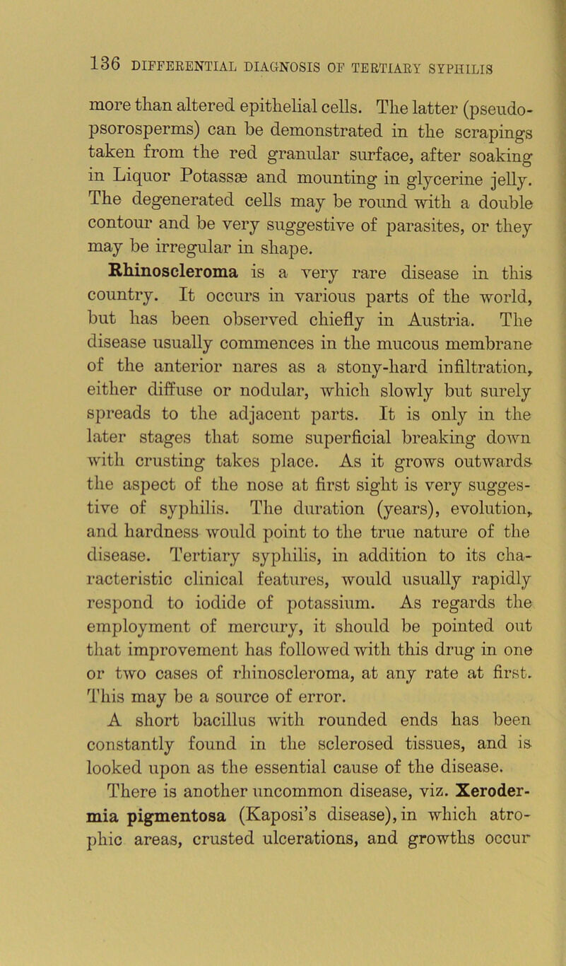 more tlian altered epithelial cells. The latter (pseudo- psorosperms) can be demonstrated in the scrapings taken from the red granular surface, after soaking in Liquor Potassse and mounting in glycerine jelly. The degenerated cells may be round with a double contour and be very suggestive of parasites, or they may be irregular in shajDe. Rhinoscleroma is a very rare disease in this country. It occurs in various parts of the world, but has been observed chiefly in Austria. The disease usually commences in the mucous membrane of the anterior nares as a stony-hard infiltration, either diffuse or nodular, which slowly but surely spreads to the adjacent parts. It is only in the later stages that some superficial breaking down with crusting takes place. As it grows outwards, the aspect of the nose at first sight is very sugges- tive of syphilis. The duration (years), evolution, and hardness would point to the true nature of the disease. Tertiary syphilis, in addition to its cha- racteristic clinical features, would usually rapidly respond to iodide of potassium. As regards the employment of mercury, it should be pointed out that improvement has followed with this drug in one or two cases of rliinoscleroma, at any rate at first. This may be a source of error. A short bacillus with rounded ends has been constantly found in the sclerosed tissues, and is looked upon as the essential cause of the disease. There is another uncommon disease, viz. Xeroder- mia pigmentosa (Kaposi’s disease), in which atro- phic areas, crusted ulcerations, and growths occur