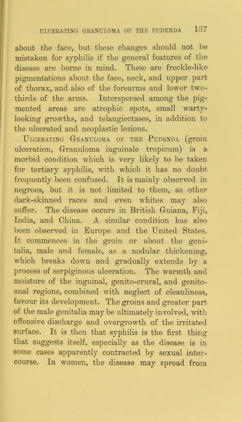 about the face, but these changes should not be mistaken for syphilis if the general features of the disease are borne in mind. These are freckle-like pigmentations about the face, neck, and upper part of thorax, and also of the forearms and lower two- thirds of the arms. Interspersed among the pig- mented areas are atrophic spots, small warty- looking growths, and telangiectases, in addition to the ulcerated and neoplastic lesions. Ulcerating G-ranuloma of the Pudenda (groin ulceration. Granuloma inguinale tropicum) is a morbid condition which is very likely to be taken for tertiary syphilis, with which it has no doubt frequently been confused. It is mainly observed in negroes, but it is not limited to them, as other dark-skinned races and even whites may also suffer. The disease occurs in British Guiana, Fiji, India, and China. A similar condition has also been observed in Europe and the United States. It commences in the groin or about the geni- talia, male and female, as a nodular thickening, which breaks down and gradually extends by a process of serpiginous ulceration. The warmth and moisture of the inguinal, genito-crural, and genito- anal regions, combined with neglect of cleanliness, favour its development. The groins and greater part of the male genitalia may be ultimately involved, with offensive discharge and overgrowth of the irritated surface. It is then that syphilis is the first thing that suggests itself, especially as the disease is in some cases apparently contracted by sexual inter- course. In women, the disease may spread from