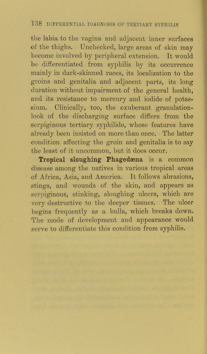 the labia to the vagina and adjacent inner surfaces of the thighs. Unchecked, large areas of skin may become involved by peripheral extension. It would be differentiated from syphilis by its occurrence mainly in dark-skinned races, its localization to the groins and genitalia and adjacent parts, its long duration without impairment of the general health, and its resistance to mercury and iodide of potas- sium. Clinically, too, the exuberant granulation- look of the discharging surface differs from the serpiginous tertiary syphilide, whose features have already been insisted on more than once. The latter condition affecting the groin and genitalia is to say the least of it uncommon, but it does occur. Tropical sloughing Phagedsena is a common disease among the natives in various tropical areas of Africa, Asia, and America. It follows abrasions, .stings, and wounds of the skin, and appears as scr])iginous, stinking, sloughing ulcers, which are very destructive to the deeper tissues. The ulcer begins freijnently as a bulla, which breaks down. Tlie mode of development and appearance would serve to differentiate this condition from syphilis.