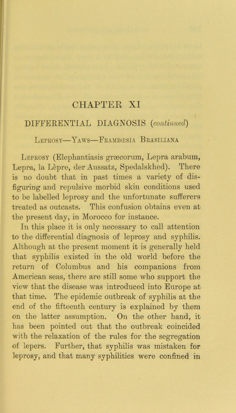 CHAPTER XI DIFFERENTIAL DIAGNOSIS {continued) Lepeosy—Yaws—Feambcesia Beasiliana Lepeosy (Elephantiasis grascoriim, Lepra arabum, Leprn, la Lepre, der Aussatz, Spedalsklied). There is no doubt that in past times a variety of dis- figuring and repulsive morbid skin conditions used to be labelled leprosy and the unfortunate sufPerers treated as outcasts. This confusion obtains even at the present day, in Morocco for instance. In this place it is only necessary to call attention to the differential diagnosis of leprosy and syphilis. Although at the present moment it is generally held that syphilis existed in the old world before the return of Columbus and his companions from American seas, there are still some who support the view that the disease was introduced into Europe at that time. The epidemic outbreak of syphilis at the end of the fifteenth century is explained by them on the latter assumption. On the other hand, it has been pointed out that the outbreak coincided with the relaxation of the rules for the segregation of lepers. Further, that syphilis was mistaken for leprosy, and that many syphilitics were confined in