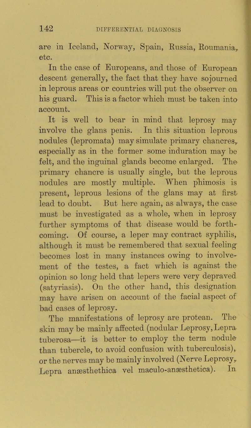 are in Iceland, Norway, Spain, Russia, Roumania, etc. In tlie case of Europeans, and tliose of European descent generally, the fact that they have sojourned in leprous areas or countries will put the observer on his guard. This is a factor which must be taken into account. It is well to bear in mind that leprosy may involve the glans penis. In this situation leprous nodules (lepromata) may simulate primary chancres,, especially as in the former some induration may be felt, and the inguinal glands become enlarged. The primary chancre is usually single, but the leprous nodules are mostly multiple. When pliimosis is present, leprous lesions of the glans may at first lead to doubt. But here again, as always, the case must be investigated as a whole, when in leprosy further symptoms of that disease would be forth- coming. Of course, a leper may contract syphilis, although it must be remembered that sexual feeling becomes lost in many instances owing to involve- ment of the testes, a fact which is against the opinion so long held that lepers were very depraved (satyriasis). On the other hand, this designation may have arisen on account of the facial aspect of bad cases of leprosy. The manifestations of leprosy are protean. The skin may be mainly affected (nodular Leprosy, Lepra tuberosa—it is better to employ the term nodule than tubercle, to avoid confusion with tuberculosis), or the nerves may be mainly involved (Nerve Leprosy,. Lepra anaasthethica vel maculo-anaesthetica). In