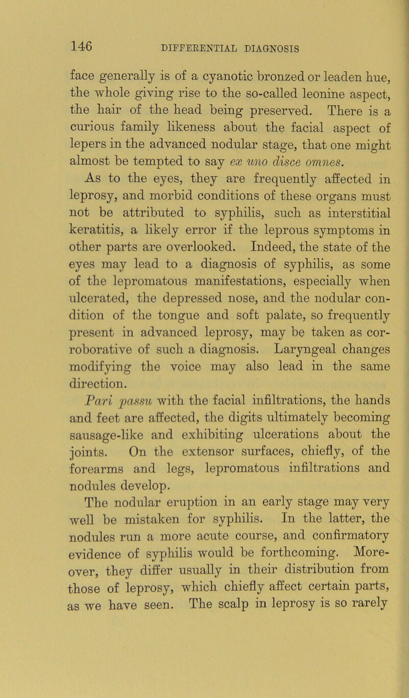 face generally is of a cyanotic bronzed or leaden bne, tbe whole giving rise to the so-called leonine aspect, the hair of the head being preserved. There is a curious family likeness about the facial aspect of lepers in the advanced nodular stage, that one might almost be tempted to say ex uno disce omnes. As to the eyes, they are frequently affected in leprosy, and morbid conditions of these organs must not be attributed to syphilis, such as interstitial keratitis, a likely error if the leprous symptoms in other parts are overlooked. Indeed, the state of the eyes may lead to a diagnosis of syphilis, as some of the lepromatous manifestations, especially when ulcerated, the depressed nose, and the nodular con- dition of the tongue and soft palate, so frequently present in advanced leprosy, may be taken as cor- roborative of such a diagnosis. Laryngeal changes modifying the voice may also lead in the same direction. Pari passu with the facial infiltrations, the hands and feet are affected, the digits ultimately becoming sausage-like and exhibiting ulcerations about the joints. On the extensor surfaces, chiefly, of the forearms and legs, lejiromatous infiltrations and nodules develop. The nodular eruption in an early stage may very well be mistaken for syphilis. In the latter, the nodules run a more acute course, and confirmatory evidence of syphilis would be forthcoming. More- over, they differ usually in their distribution from those of leprosy, which chiefly affect certain parts, as we have seen. The scalp in leprosy is so rarely
