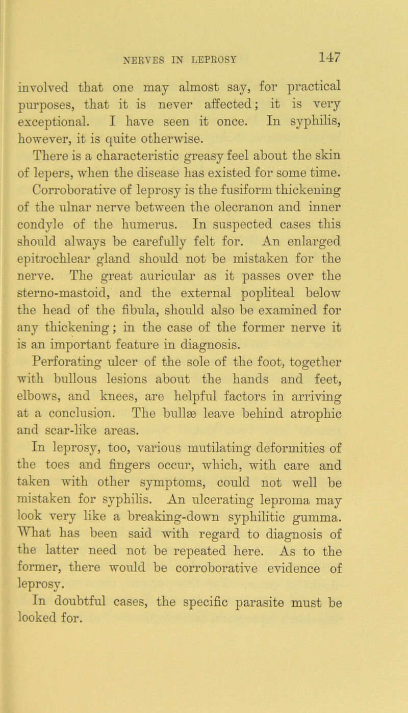 NERVES IN LEPROSY involved that one may almost say, for practical purposes, that it is never affected; it is very exceptional. I have seen it once. In syphilis, however, it is quite otherwise. There is a characteristic greasy feel about the skin of lepers, when the disease has existed for some time. Corroborative of leprosy is the fusiform thickening of the ulnar nerve between the olecranon and inner condyle of the humerus. In suspected cases this should always be carefully felt for. An enlarged epitrochlear gland should not be mistaken for the nerve. The great auricular as it passes over the sterno-mastoid, and the external popliteal below the head of the fibula, should also be examined for any thickening; in the case of the former nerve it is an important feature in diagnosis. Perforating ulcer of the sole of the foot, together with bullous lesions about the hands and feet, elbows, and knees, are helpful factors in arriving at a conclusion. The bullas leave behind atrophic and scar-like areas. In leprosy, too, various mutilating deformities of the toes and fingers occur, which, with care and taken with other symptoms, could not well be mistaken for syphihs. An ulcerating leproma may look very like a breaking-down syphilitic gumma. What has been said with regard to diagnosis of the latter need not be repeated here. As to the former, there would be corroborative evidence of leprosy. In doubtful cases, the specific parasite must be looked for.