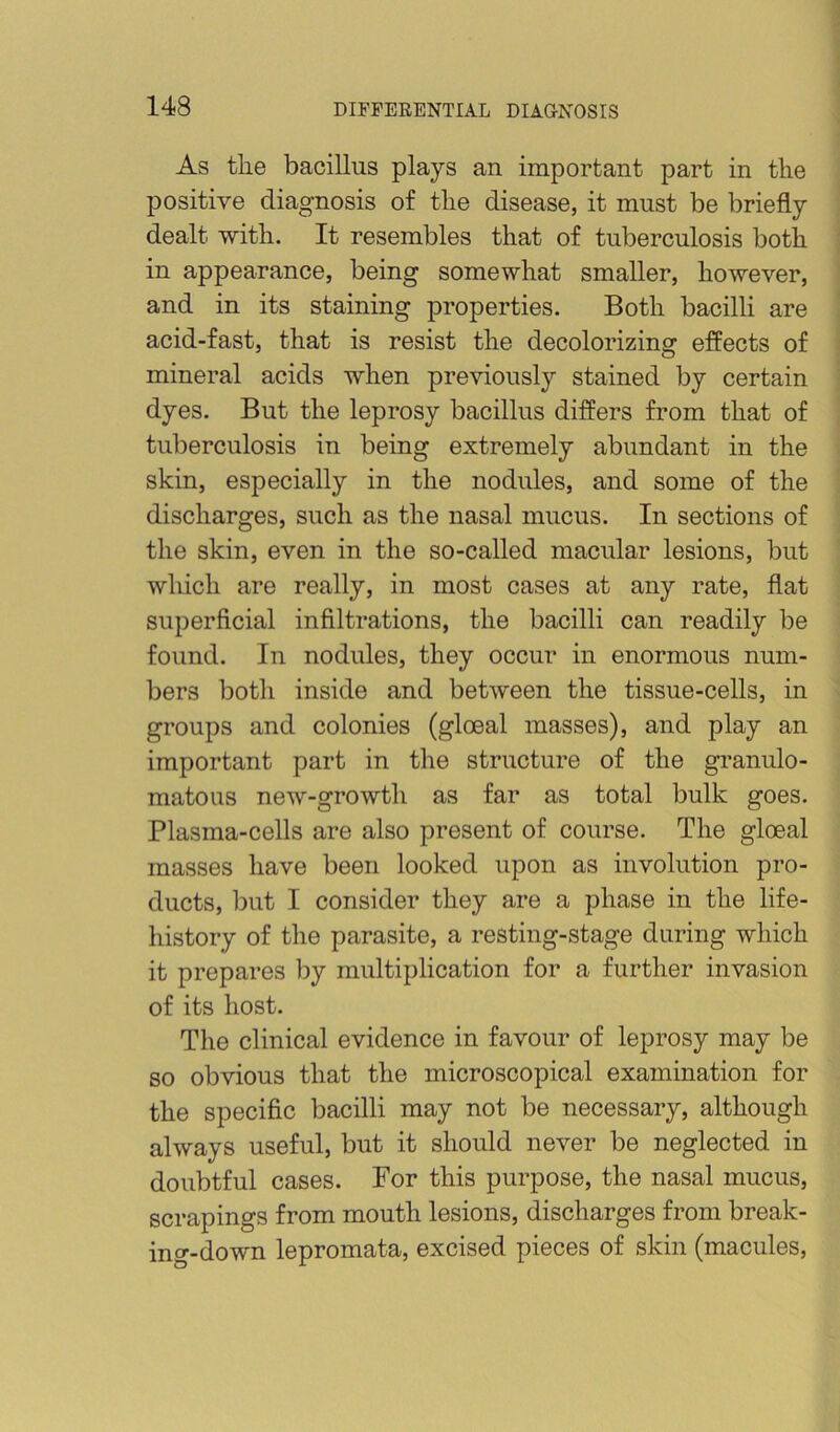 As the bacillus plays an important part in tbe positive diagnosis of the disease, it must be briefly dealt with. It resembles that of tuberculosis both in appearance, being somewhat smaller, however, and in its staining properties. Both bacilli are acid-fast, that is resist the decolorizing effects of mineral acids when previously stained by certain dyes. But the leprosy bacillus differs from that of tuberculosis in being extremely abundant in the skin, especially in the nodules, and some of the discharges, such as the nasal mucus. In sections of the skin, even in the so-called macular lesions, but wldcli are really, in most cases at any rate, flat superficial infiltrations, the bacilli can readily be found. In nodules, they occur in enormous num- bers both inside and between the tissue-cells, in groups and colonies (gloeal masses), and play an important part in the structure of the granulo- matous new-growth as far as total bulk goes. Plasma-cells are also present of course. The gloeal masses have been looked upon as involution pro- ducts, but I consider they are a phase in the life- history of the parasite, a resting-stage during which it prepares by multiplication for a further invasion of its host. The clinical evidence in favour of leprosy may be so obvious that the microscopical examination for the specific bacilli may not be necessary, although always useful, but it should never be neglected in doubtful cases. For this purpose, the nasal mucus, scrapings from mouth lesions, discharges from break- ing-down lepromata, excised pieces of skin (macules.
