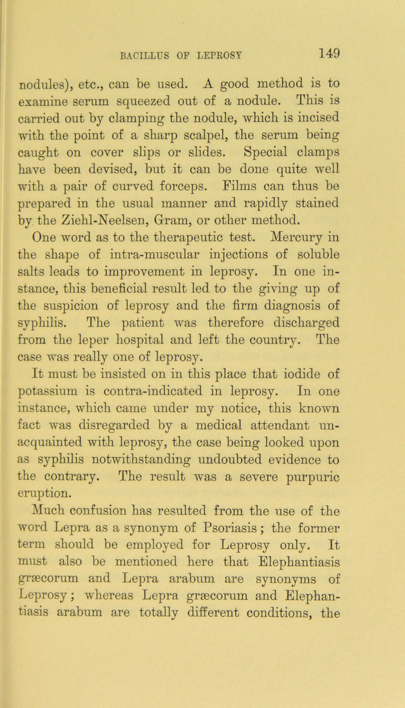 BACILLUS OP LEPROSY nodules), etc., can be used. A good method is to examine serum squeezed out of a nodule. This is carried out by clamping the nodule, which is incised with the point of a sharp scalpel, the serum being caught on cover slips or slides. Special clamps have been devised, but it can be done quite well with a pair of curved forceps. Films can thus be prepared in the usual manner and rapidly stained by the Ziehl-Neelsen, Gram, or other method. One word as to the therapeutic test. Mercury in the shape of intra-muscular injections of soluble salts leads to improvement in leprosy. In one in- stance, this beneficial result led to the giving np of the suspicion of leprosy and the firm diagnosis of syphilis. The patient was therefore discharged from the leper hospital and left the country. The case was really one of leprosy. It must be insisted on in this place that iodide of potassium is contra-indicated in leprosy. In one instance, which came under my notice, this known fact was disregarded by a medical attendant un- acquainted with leprosy, the case being looked upon as syphilis notwithstanding undoubted evidence to the contrary. The result was a severe purpuric eruption. Much confusion has resulted from the use of the word Lepra as a synonym of Psoriasis; the former term should be employed for Leprosy only. It must also be mentioned here that Elephantiasis grsecorum and Lepra arabum are synonyms of Leprosy; whereas Lepra graecorum and Elephan- tiasis arabum are totally different conditions, the