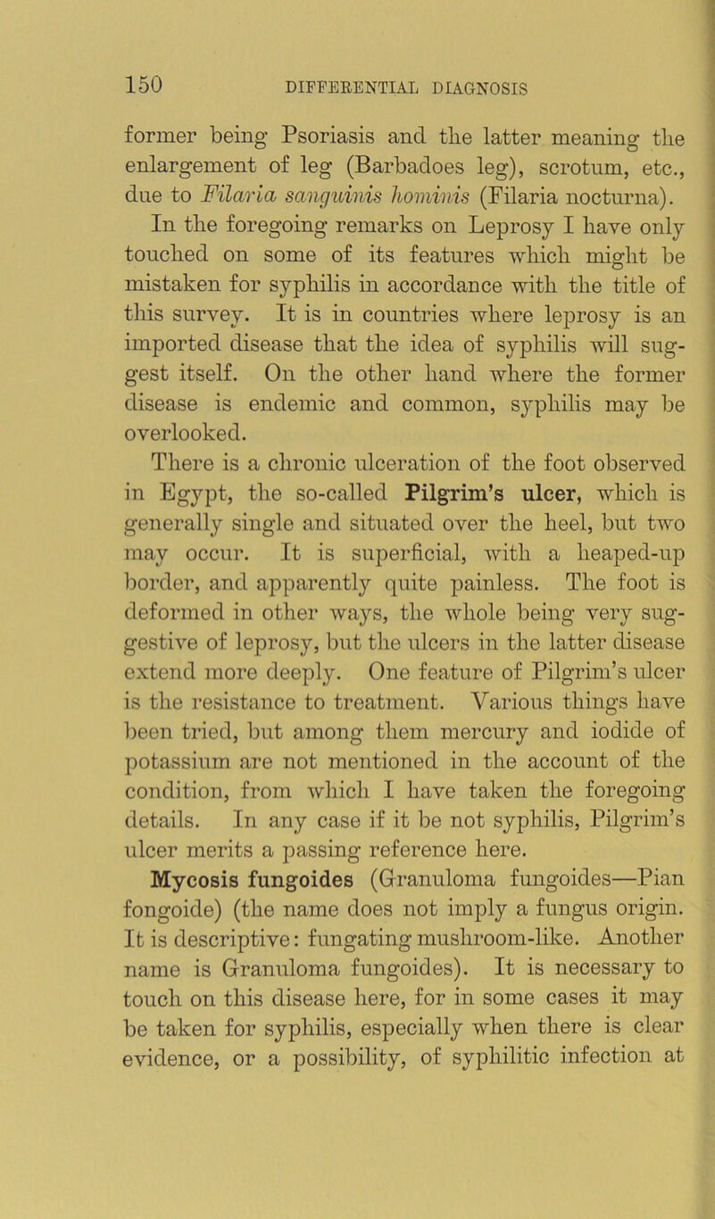 former being Psoriasis and tlie latter meaning tlie enlargement of leg (Barbadoes leg), scrotum, etc., due to Filaria sanguinis hominis (Filaria nocturna). In tlie foregoing remarks on Leprosy I have only touched on some of its features -which might be mistaken for syphilis in accordance with the title of this survey. It is in countries where leprosy is an imported disease that the idea of syphilis will sug- gest itself. On the other hand where the former disease is endemic and common, syphilis may be overlooked. There is a chronic ulceration of the foot observed in Egypt, the so-called Pilgrim’s ulcer, which is generally single and situated over the heel, but two may occur. It is superficial, with a heaped-up border, and apparently quite painless. The foot is deformed in other waj^s, the whole being very sug- gestive of leprosy, but the ulcers in the latter disease extend more deeply. One feature of Pilgrim’s ulcer is the resistance to treatment. Various things have been tried, but among them mercury and iodide of potassium are not mentioned in the account of the condition, from which I have taken the foregoing details. In any case if it be not syphilis. Pilgrim’s ulcer merits a passing reference here. Mycosis fungoides (Grranuloma fungoides—Pian fongoide) (the name does not imply a fungus origin. It is descriptive: fungating mushroom-like. Another name is Granuloma fungoides). It is necessary to touch on this disease here, for in some cases it may be taken for syphilis, especially when there is clear evidence, or a possibility, of syphilitic infection at