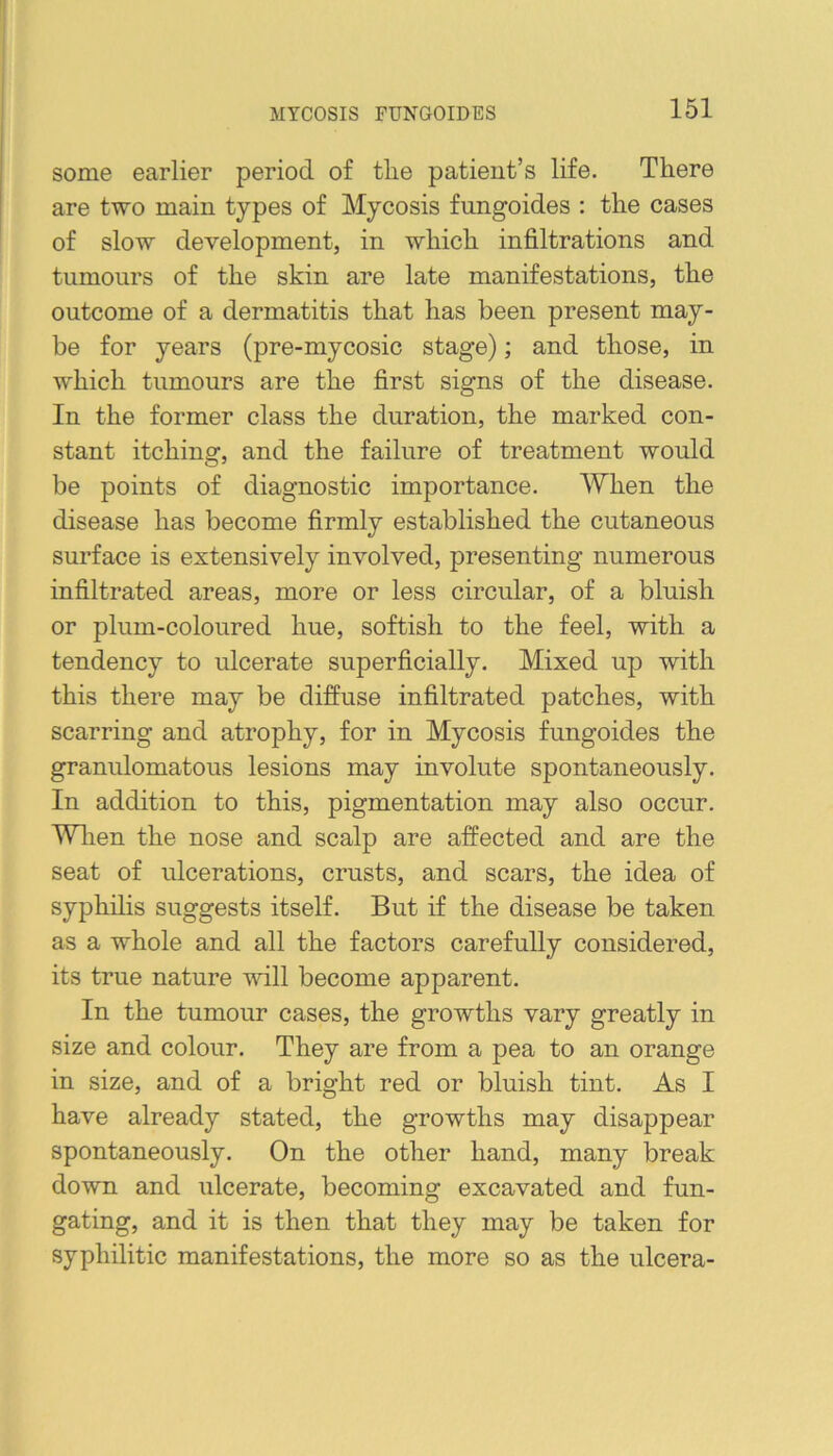 MYCOSIS FUNGOIDES some earlier period of tlie patient’s life. There are two main types of Mycosis fnngoides ; the cases of slow development, in which infiltrations and tumours of the skin are late manifestations, the outcome of a dermatitis that has been present may- be for years (pre-mycosic stage); and those, in which tumours are the first signs of the disease. In the former class the duration, the marked con- stant itching, and the failure of treatment would be points of diagnostic importance. When the disease has become firmly established the cutaneous surface is extensively involved, presenting numerous infiltrated areas, more or less circular, of a bluish or plum-coloured hue, softish to the feel, with a tendency to ulcerate superficially. Mixed up with this there may be diffuse infiltrated patches, with scarring and atrophy, for in Mycosis fungoides the granulomatous lesions may involute spontaneously. In addition to this, pigmentation may also occur. Wlien the nose and scalp are affected and are the seat of ulcerations, crusts, and scars, the idea of syphilis suggests itself. But if the disease be taken as a whole and all the factors carefully considered, its true nature will become apparent. In the tumour cases, the growths vary greatly in size and colour. They are from a pea to an orange in size, and of a bright red or bluish tint. As I have already stated, the growths may disappear spontaneously. On the other hand, many break down and ulcerate, becoming excavated and fun- gating, and it is then that they may be taken for syphilitic manifestations, the more so as the ulcera-