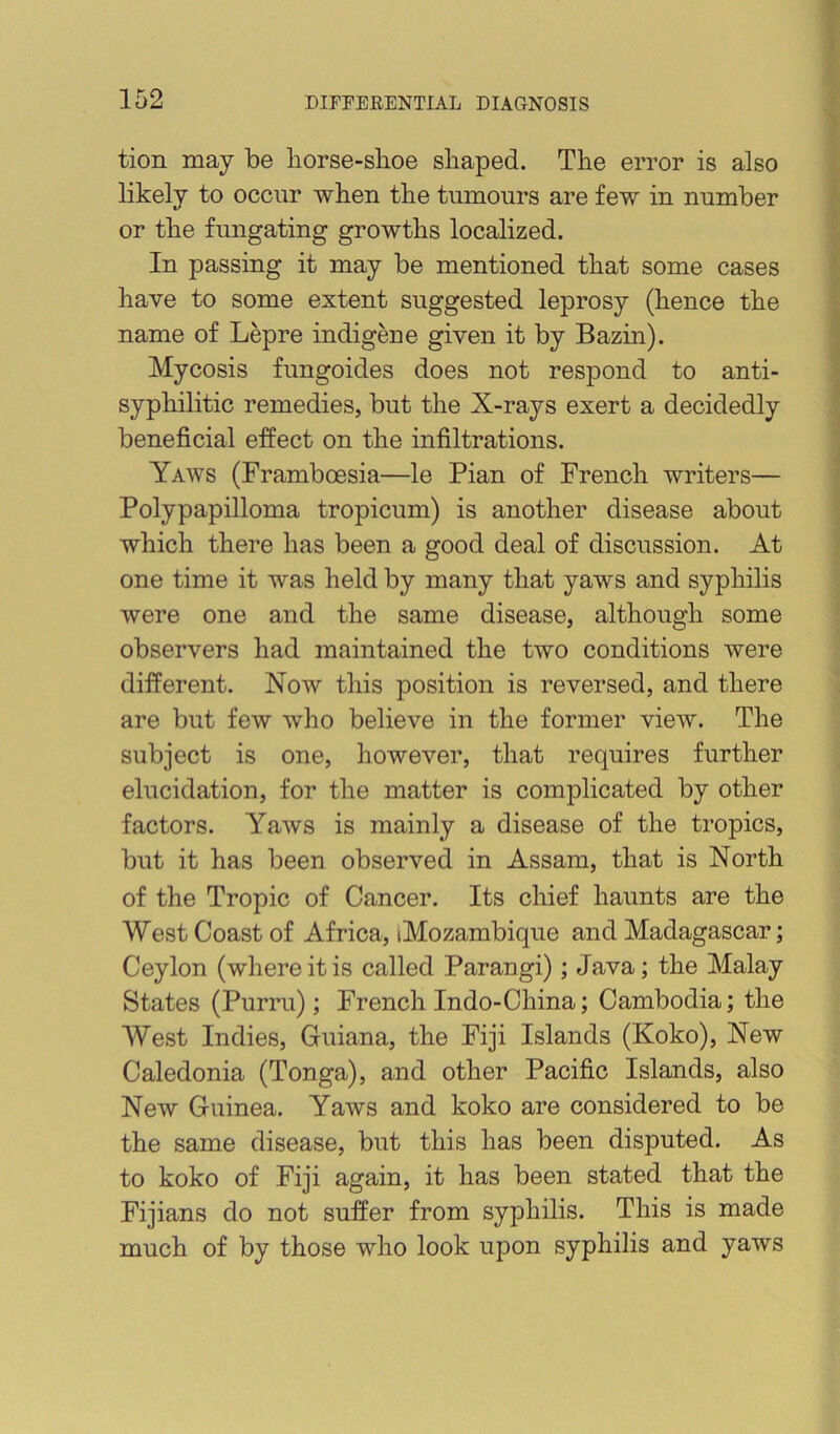 tion may be borse-slioe shaped. The error is also likely to occur when the tumours are few in number or the fungating growths localized. In passing it may be mentioned that some cases have to some extent suggested leprosy (hence the name of Lepre indigene given it by Bazin). Mycosis fungoides does not respond to anti- syphilitic remedies, but the X-rays exert a decidedly beneficial effect on the infiltrations. Yaws (Framboesia—le Pian of French writers— Polypapilloma tropicum) is another disease about which there has been a good deal of discussion. At one time it was held by many that yaws and syphilis were one and the same disease, although some observers had maintained the two conditions were different. Now this position is reversed, and there are but few who believe in the former view. The subject is one, however, that requires further elucidation, for the matter is complicated by other factors. Yaws is mainly a disease of the tropics, but it has been observed in Assam, that is North of the Tropic of Cancer. Its chief haunts are the West Coast of Africa, iMozambique and Madagascar; Ceylon (where it is called Parangi); Java; the Malay States (Purru); French Indo-China; Cambodia; the West Indies, Guiana, the Fiji Islands (Koko), New Caledonia (Tonga), and other Pacific Islands, also New Guinea. Yaws and koko are considered to be the same disease, but this has been disputed. As to koko of Fiji again, it has been stated that the Fijians do not suffer from syphilis. This is made much of by those who look upon syphilis and yaws