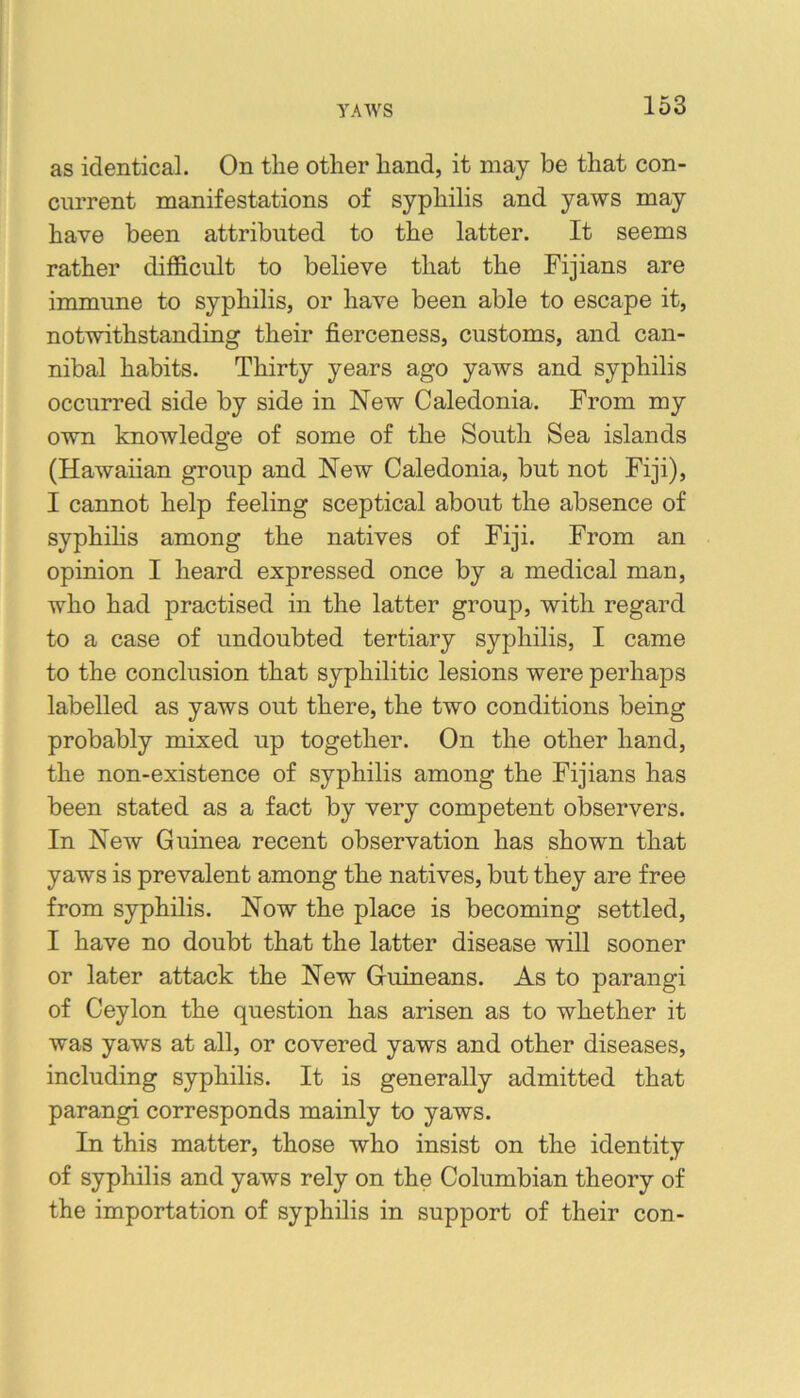 as identical. On the other hand, it may be that con- current manifestations of syphilis and yaws may have been attributed to the latter. It seems rather difficult to believe that the Fijians are immune to syphilis, or have been able to escape it, notwithstanding their fierceness, customs, and can- nibal habits. Thirty years ago yaws and syphilis occurred side by side in New Caledonia. From my own knowledge of some of the South Sea islands (Hawaiian group and New Caledonia, but not Fiji), I cannot help feeling sceptical about the absence of syphihs among the natives of Fiji. From an opinion I heard expressed once by a medical man, who had practised in the latter group, with regard to a case of undoubted tertiary syphilis, I came to the conclusion that syphilitic lesions were perhaps labelled as yaws out there, the two conditions being probably mixed up together. On the other hand, the non-existence of syphilis among the Fijians has been stated as a fact by very competent observers. In New Guinea recent observation has shown that yaws is prevalent among the natives, but they are free from syphilis. Now the place is becoming settled, I have no doubt that the latter disease will sooner or later attack the New Guineans. As to parangi of Ceylon the question has arisen as to whether it was yaws at all, or covered yaws and other diseases, including syphilis. It is generally admitted that parangi corresponds mainly to yaws. In this matter, those who insist on the identity of syphilis and yaws rely on the Columbian theory of the importation of syphilis in support of their con-