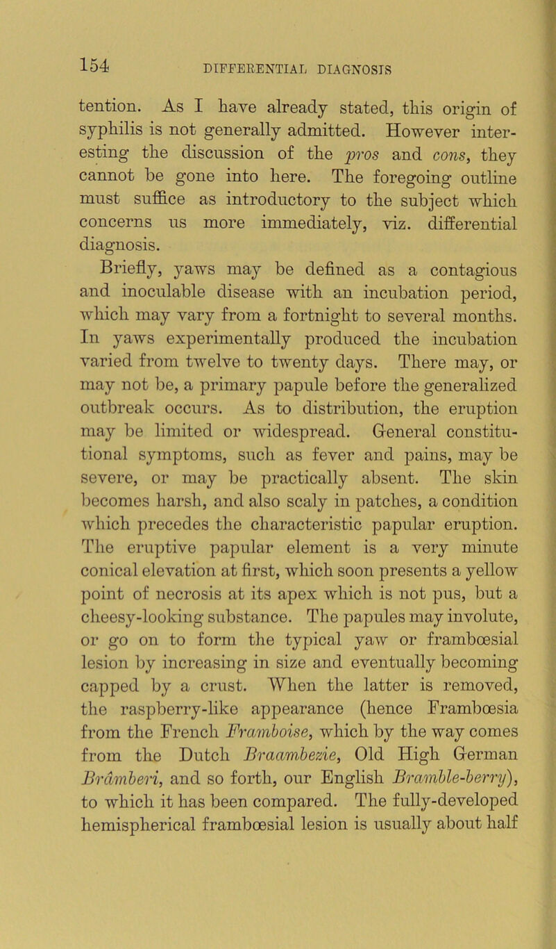 tention. As I have already stated, this origin of syphilis is not generally admitted. However inter- esting the discussion of the pros and cons, they cannot be gone into here. The foregoing outline must suffice as introductory to the subject which concerns us more immediately, viz. differential diagnosis. Briefly, jmws may be defined as a contagious and inoculable disease with an incubation period, which may vary from a fortnight to several months. In yaws experimentally produced the incubation varied from twelve to twenty days. There may, or may not be, a primary papule before the generalized outbreak occurs. As to distribution, the eruption may be limited or widespread. General constitu- tional symptoms, such as fever and pains, may be severe, or may be practically absent. The skin l^ecomes harsh, and also scaly in patches, a condition which precedes the characteristic papular eruption. The eruptive papular element is a very minute conical elevation at first, which soon presents a yellow point of necrosis at its apex which is not pus, but a cheesy-looking substance. The papules may involute, or go on to form the typical yaw or framboesial lesion by increasing in size and eventually becoming capped by a crust. When the latter is removed, the raspberry-like appearance (hence Framboesia from the French Framboise, which by the way comes from the Dutch Braambezie, Old High German Brdmberi, and so forth, our English Bramble-berry), to which it has been compared. The fully-developed hemispherical framboesial lesion is usually about half