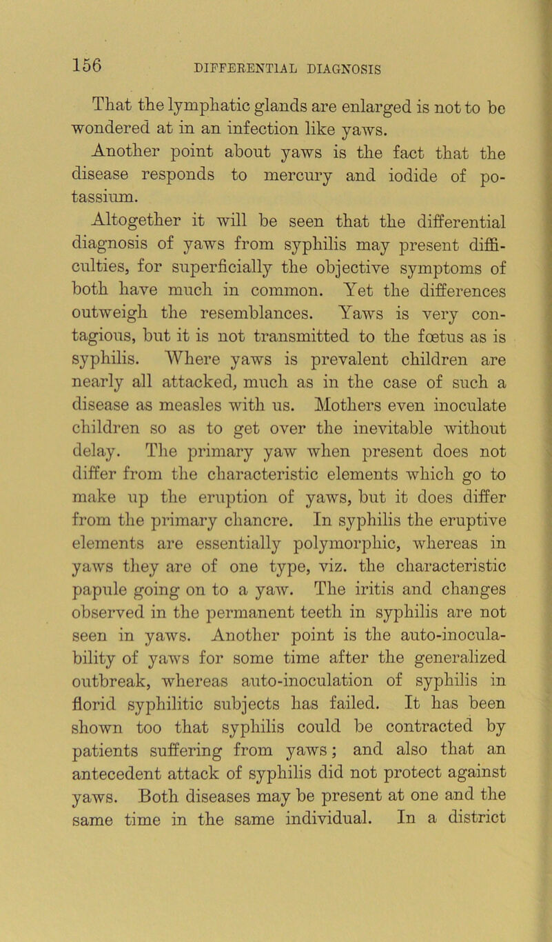 That the lymphatic glands are enlarged is not to be wondered at in an infection like yaws. Another point about yaws is the fact that the disease responds to mercury and iodide of po- tassium. Altogether it will be seen that the differential diagnosis of yaws from syphilis may present diffi- culties, for superficially the objective symptoms of both have much in common. Yet the differences outweigh the resemblances. Yaws is very con- tagious, but it is not transmitted to the foetus as is syphilis. Where yaws is prevalent children are nearly all attacked, much as in the case of such a disease as measles with us. Mothers even inoculate children so as to get over the inevitable without delay. Tlie primary yaw when jDresent does not differ from the characteristic elements which go to make up the eruption of yaws, but it does differ from tlie primary chancre. In syphilis the eruptive elements are essentially polymorphic, whereas in yaws they are of one type, viz. the characteristic papule going on to a yaw. The iritis and changes observed in the permanent teeth in syphilis are not seen in yaws. Another point is the auto-inocula- bility of yaws for some time after the generalized outbreak, whereas auto-inoculation of syphilis in florid syphilitic subjects has failed. It has been shown too that syphilis could be contracted by patients suffering from yaws; and also that an antecedent attack of syphilis did not protect against yaws. Both diseases may be present at one and the same time in the same individual. In a district