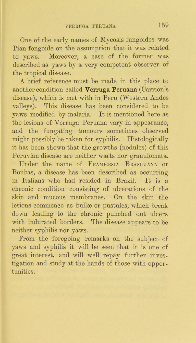 YEEEUGA PEEUANA One of the early names of Mycosis fimgoides was Pian fongoicle on the assumption that it was related to yaws. Moreover, a case of the former was described as yaws by a very competent observer of the tropical disease. A brief reference must be made in this place to another condition called Verruga Peruana (Carrion’s disease), which is met with in Peru (Western Andes valleys). This disease has been considered to be yaws modified by malaria. It is mentioned here as the lesions of Verruga Peruana vary in appearance, and the fungating tumours sometimes observed might possibly be taken for syphilis. Histologically it has been shown that the growths (nodules) of this Peruvian disease are neither warts nor granulomata. Under the name of Feambgesia Beasiliana or Boubas, a disease has been described as occurring in Italians who had resided in Brazil. It is a chronic condition consisting of ulcerations of the skin and mucous membranes. On the skin the lesions commence as bullae or pustules, which break down leading to the chronic punched out ulcers with indurated borders. The disease appears to be neither syphilis nor yaws. From the foregoing remarks on the subject of yaws and syphilis it will be seen that it is one of great interest, and will well repay further inves- tigation and study at the hands of those with oppor- tunities.