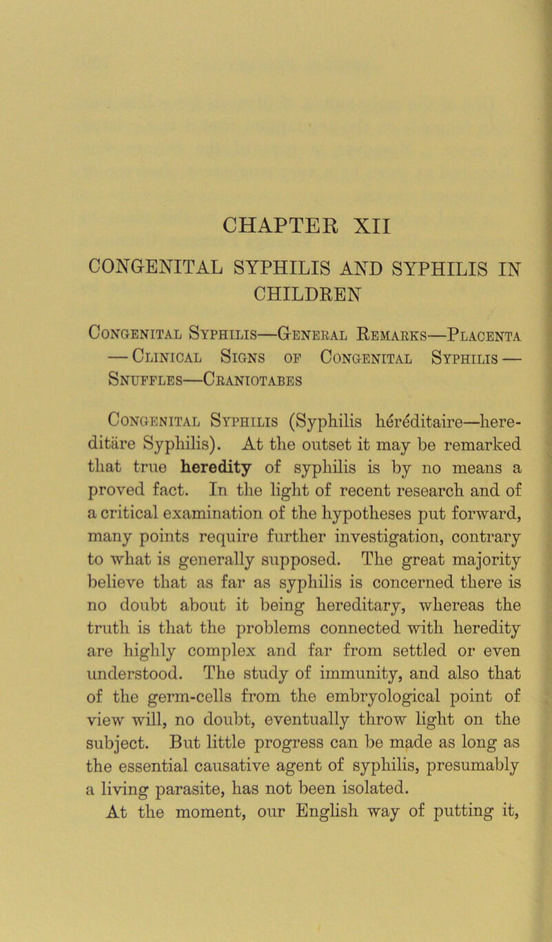 CHAPTER XII CONGENITAL SYPHILIS AND SYPHILIS IN CHILDREN Congenital Syphilis—General Remarks—Placenta — Clinical Signs of Congenital Syphilis — Snuffles—Crantotabes Congenital Syphilis (Syphilis lier^itaire—here- ditare Syphilis). At the outset it may be remarked that true heredity of syphilis is by no means a proved fact. In the light of recent research and of a critical examination of the hypotheses put forward, many points require further investigation, contrary to what is generally supposed. The great majority believe that as far as syphilis is concerned there is no doubt about it being hereditary, whereas the truth is that the problems connected with heredity are highly complex and far from settled or even understood. The study of immunity, and also that of the germ-cells from the embryological point of view will, no doubt, eventually throw light on the subject. But little progress can be made as long as the essential causative agent of syphilis, presumably a living parasite, has not been isolated. At the moment, our English way of putting it.