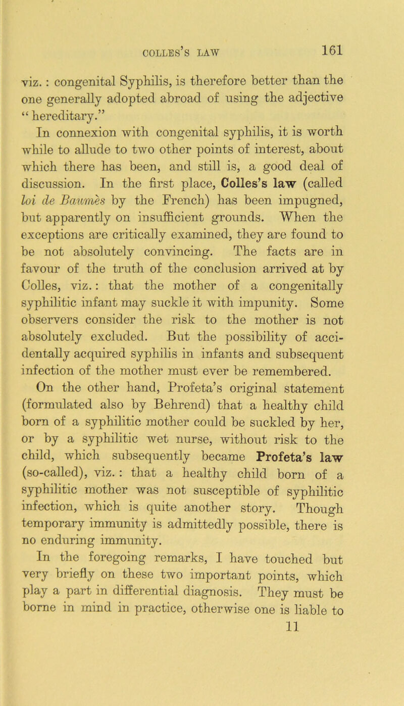 viz.: congenital Syphilis, is therefore better than the one generally adopted abroad of using the adjective “ hereditary.” In connexion with congenital syphilis, it is worth while to allude to two other points of interest, about which there has been, and still is, a good deal of discussion. In the first place. Colies’s law (called loi lie Bauifiies by the French) has been impugned, but apparently on insufficient grounds. When the exceptions are critically examined, they are found to be not absolutely convincing. The facts are in favour of the truth of the conclusion arrived at by Colles, viz.: that the mother of a congenitally syphilitic infant may suckle it with impunity. Some observers consider the risk to the mother is not absolutely excluded. But the possibility of acci- dentally acquired syphilis in infants and subsequent infection of the mother must ever be remembered. On the other hand. Prof eta’s original statement (formulated also by Behrend) that a healthy child born of a syphilitic mother could be suckled by her, or by a syphilitic wet nurse, without risk to the child, which subsequently became Profeta’s law (so-called), viz. : that a healthy child born of a syphilitic mother was not susceptible of syphilitic infection, which is quite another story. Though temporary immunity is admittedly possible, there is no enduring immunity. In the foregoing remarks, I have touched but very briefly on these two important points, which play a part in differential diagnosis. They must be borne in mind in practice, otherwise one is liable to 11