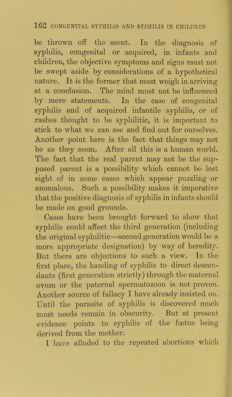 be thrown off the scent. In the diagnosis of syphilis, congenital or acquired, in infants and children, the objective symptoms and signs must not be swept aside by considerations of a hypothetical nature. It is the former that must weigh in arriving at a conclusion. The mind must not be influenced by mere statements. In the case of congenital syphilis and of acquired infantile syphilis, or of rashes thought to be syphilitic, it is important to stick to what we can see and find out for ourselves. Another point here is the fact that things may not I be as they seem. After all this is a human world. I The fact that the real parent may not be the sup- ! posed parent is a possibility which cannot be lost ■ sight of in some cases which appear puzzling or ' anomalous. Such a possibility makes it imperative < that the positive diagnosis of syphilis in infants should be made on good grounds. Cases have been brought forward to show that syphilis could affect the third generation (including the original syphilitic—second generation would be a more appropriate designation) by way of heredity. But there are olijections to such a ’sdew. In the first place, the handing of syphilis to direct descen- dants (first generation strictly) through the maternal ovum or the paternal spermatozoon is not proven. Another source of fallacy I have already insisted on. Until the parasite of syphilis is discovered much must needs remain in obscurity. But at present evidence points to syphilis of the foetus being derived from the mother. I have alluded to the repeated abortions which