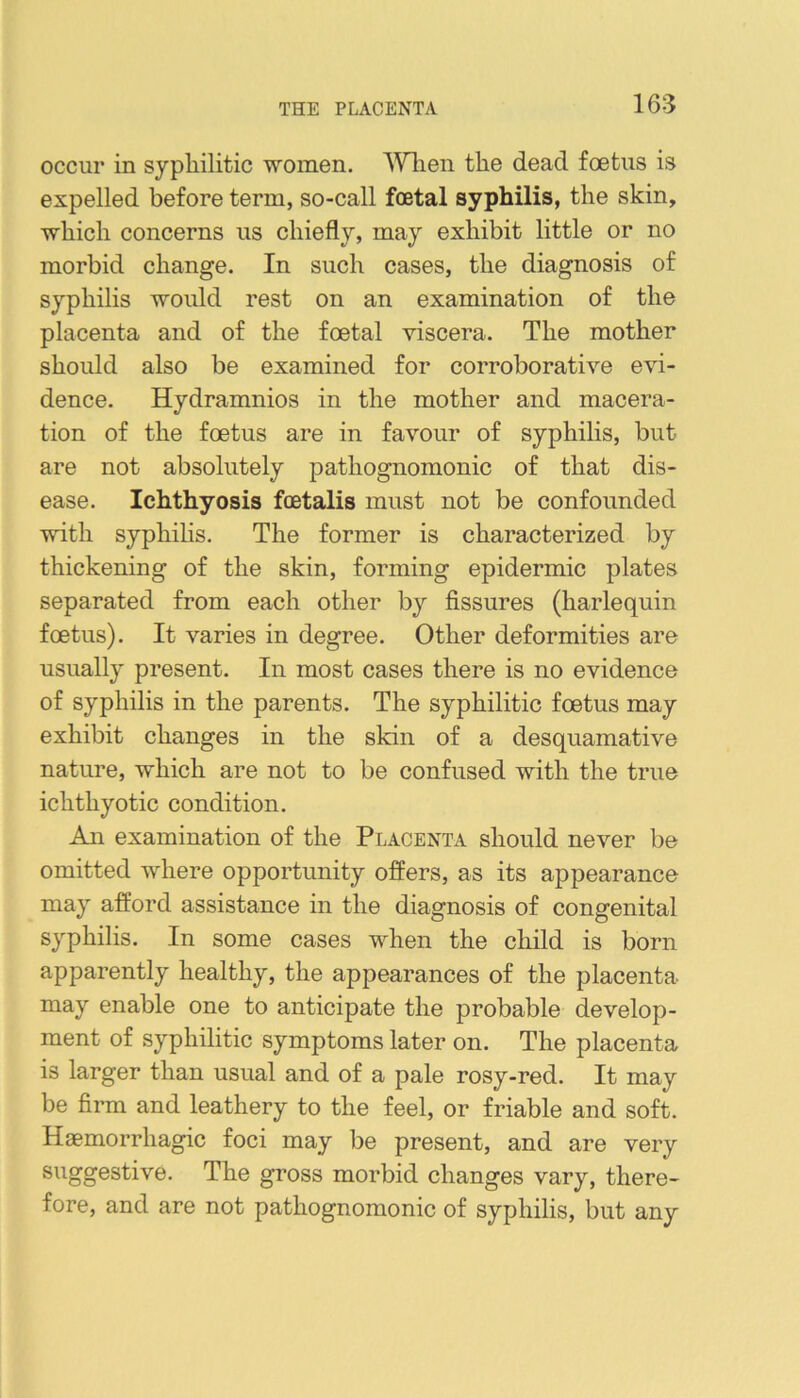 THE PLACENTA occur in syphilitic ■women. ’Wlien the dead foetus is expelled before term, so-call foetal syphilis, the skin, which concerns us chiefly, may exhibit little or no morbid change. In such cases, the diagnosis of syphilis would rest on an examination of the placenta and of the foetal •viscera. The mother should also be examined for corroborative evi- dence. Hydramnios in the mother and macera- tion of the foetus are in favour of syphilis, but are not absolutely pathognomonic of that dis- ease. Ichthyosis fcetalis must not be confounded •with syphilis. The former is characterized by thickening of the skin, forming epidermic plates separated from each other by fissures (harlequin foetus). It varies in degree. Other deformities are usually present. In most cases there is no evidence of syphilis in the parents. The syphilitic foetus may exhibit changes in the skin of a desquamative nature, which are not to be confused with the true ichthyotic condition. An examination of the Placenta should never be omitted where opportunity offers, as its appearance may afford assistance in the diagnosis of congenital syphilis. In some cases when the child is born apparently healthy, the appearances of the placenta may enable one to anticipate the probable develop- ment of syphilitic symptoms later on. The placenta is larger than usual and of a pale rosy-red. It may be firm and leathery to the feel, or friable and soft. Haemorrhagic foci may be present, and are very ®^^gg®stive. The gross morbid changes vary, there- fore, and are not pathognomonic of syphilis, but any