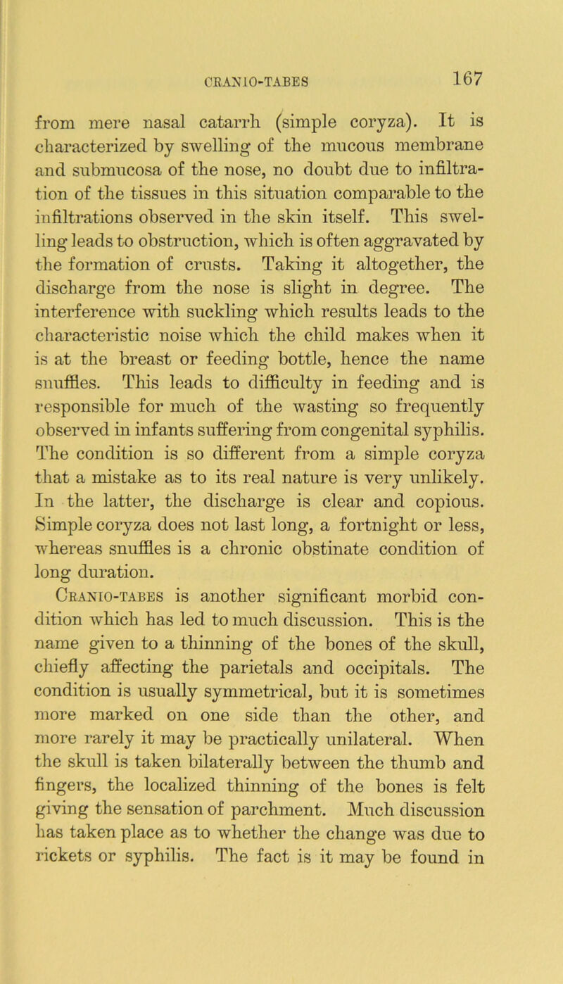 from mere nasal catarrh (simple coryza). It is characterized by swelling of the mucous membrane and submucosa of the nose, no doubt due to infiltra- tion of the tissues in this situation comparable to the infiltrations observed in the skin itself. This swel- ling leads to obstruction, which is often aggravated by the formation of crusts. Taking it altogether, the discharge from the nose is slight in degree. The interference with suckling which results leads to the characteristic noise which the child makes when it is at the breast or feeding bottle, hence the name snuffles. This leads to difflculty in feeding and is i-esponsible for much of the wasting so frequently observed in infants suffering from congenital syphilis. The condition is so different from a simple coryza that a mistake as to its real nature is very unlikely. In the latter, the discharge is clear and copious. Simple coryza does not last long, a fortnight or less, whereas snuffles is a chronic obstinate condition of long duration. Cranio-tabes is another significant morbid con- dition which has led to much discussion. This is the name given to a thinning of the bones of the skull, chiefly affecting the parietals and occipitals. The condition is usually symmetrical, but it is sometimes more marked on one side than the other, and more rarely it may be practically unilateral. When the skull is taken bilaterally between the thumb and fingers, the localized thinning of the bones is felt giving the sensation of parchment. Much discussion has taken place as to whether the change was due to rickets or syphilis. The fact is it may be found in
