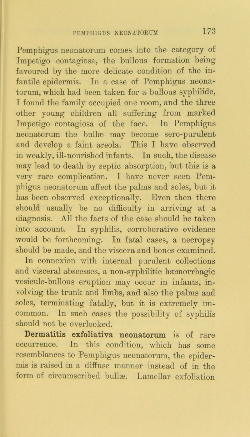 PEMPHIGUS NEONATOEUM Pemphigus neonatorum comes into the category of Impetigo contagiosa, the bullous formation being favoured by the more delicate condition of the in- fantile epidermis. In a case of Pemphigus neona- torum, which had been taken for a bullous syphilide, I found the family occupied one room, and the three other young children all suffering from marked Impetigo contagiosa of the face. In Pemphigus neonatorum the bullae may become sero-purulent and develop a faint areola. This I have observed in weakly, ill-nourished infants. In such, the disease may lead to death by septic absorption, but this is a very rare complication. I have never seen Pem- phigus neonatorum affect the pahns and soles, but it has been observed exceptionally. Even then there should usually be no difficulty in arriving at a diagnosis. All the facts of the case should be taken into account. In syphilis, corroborative evidence would be forthcoming. In fatal cases, a necropsy should be made, and the viscera and bones examined. In connexion with internal purulent collections and visceral abscesses, a non-syphilitic haemorrhagic vesiculo-bullous eruption may occur in infants, in- volving the trunk and limbs, and also the palms and soles, terminating fatally, but it is extremely un- common. In such cases the possibility of syphilis should not be overlooked. Dermatitis exfoliativa neonatorum is of rare occurrence. In this condition, which has some resemblances to Pemphigus neonatorum, the epider- mis is raised in a diffuse manner instead of in the form of circumscribed bullae. Lamellar exfoliation