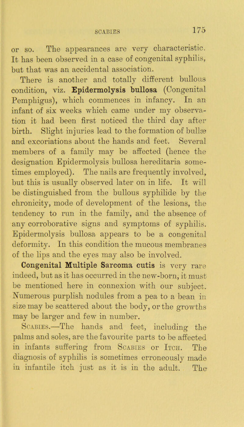 SCABIES or so. The appearances are very characteristic. It has been observed in a case of congenital syphilis, but that was an accidental association. There is another and totally different bullous condition, viz. Epidermolysis bullosa (Congenital Pemphigus), which commences in infancy. In an infant of six weeks which came under my observa- tion it had been first noticed the third day after birth. Slight injuries lead to the formation of bullm and excoriations about the hands and feet. Several members of a family may be affected (hence the designation Epidermolysis bullosa hereditaria some- times employed). The nails are frequently involved, but this is usually observed later on in life. It will be distinguished from the bullous syphilide by the chronicity, mode of development of the lesions, the tendency to run in the family, and the absence of any corroborative signs and symptoms of syphilis. Epidermolysis bullosa appears to be a congenital deformity. In this condition the mucous membranes of the lips and the eyes may also be involved. Congenital Multiple Sarcoma cutis is very rare indeed, but as it has occurred in the new-born, it must be mentioned here in connexion with our subject. N^umerous purplish nodules from a pea to a bean in size may be scattered about the body, or the growths may be larger and few in number. Scabies.—The hands and feet, including the palms and soles, are the favourite parts to be affected in infants suffering from Scabies or Itch. The diagnosis of syphilis is sometimes erroneously made in infantile itch just as it is in the adult. The