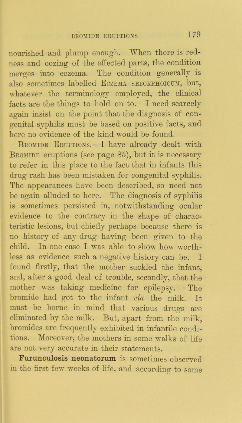 BROMIDE ERUPTIONS noiirislied and plump enougli. When there is red- ness and oozing of the affected parts, the condition merges into eczema. The condition generally is also sometimes labelled Eczema seborrhoicum, but, whatever the terminology employed, the clinical facts are the things to hold on to. I need scarcely again insist on the point that the diagnosis of con- genital syphilis must be based on positive facts, and here no evidence of the kind would be found. Bromide Eruptions.—I have already dealt with Bromide eruptions (see page 85), but it is necessary to refer in this place to the fact that in infants this drug rash has been mistaken for congenital syphilis. The appearances have been described, so need not be again alluded to here. The diagnosis of syphilis is sometimes persisted in, notwithstanding ocular evidence to the contrary in the shape of charac- teristic lesions, but chiefly perhaps because there is no history of any drug having been given to the child. In one case I was able to show how worth- less as evidence such a negative history can be. I found firstly, that the mother suckled the infant, and, after a good deal of trouble, secondly, that the mother was taking medicine for epilepsy. The bromide had got to the infant via the milk. It must be borne in mind that various drugs are eliminated by the milk. But, apart from the milk, bromides are frequently exhibited in infantile condi- tions. Moreover, the mothers in some walks of life are not very accurate in their statements. Furunculosis neonatorum is sometimes observed in the first few weeks of life, and according to some