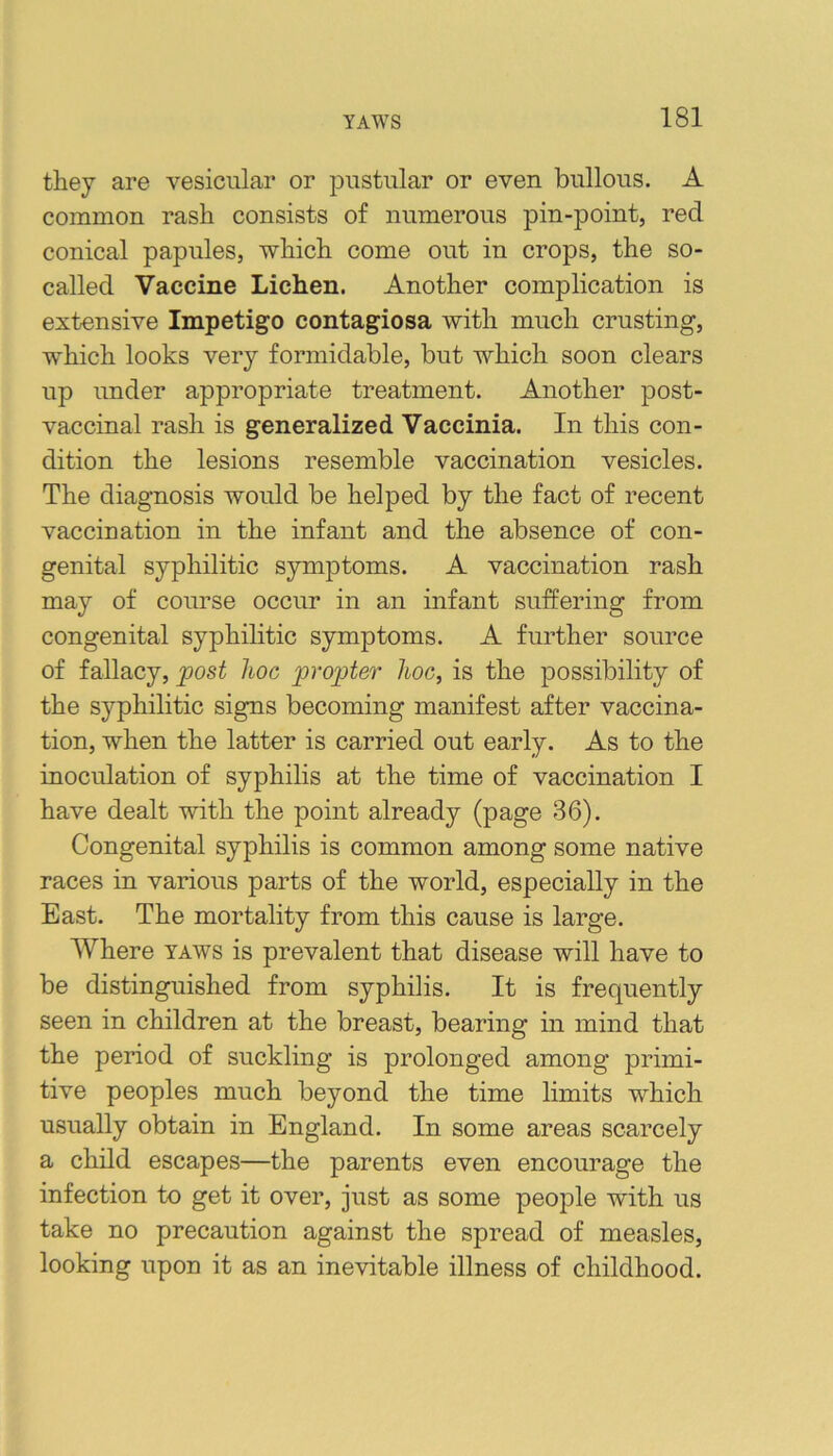 they are vesicular or pustular or even bullous. A common rash consists of numerous pin-point, red conical papules, which come out in crops, the so- called Vaccine Lichen. Another complication is extensive Impetigo contagiosa with much crusting, which looks very formidable, but which soon clears up under appropriate treatment. Another post- vaccinal rash is generalized Vaccinia. In this con- dition the lesions resemble vaccination vesicles. The diagnosis would be helped by the fact of recent vaccination in the infant and the absence of con- genital syphilitic symjDtoms. A vaccination rash may of course occur in an infant suffering from congenital syphilitic symptoms. A further source of fallacy, post hoc propter hoc, is the possibility of the syphilitic signs becoming manifest after vaccina- tion, when the latter is carried out early. As to the inoculation of syphilis at the time of vaccination I have dealt with the point already (page 36). Congenital syphilis is common among some native races in various parts of the world, especially in the East. The mortality from this cause is large. Where taws is prevalent that disease will have to be distinguished from syphilis. It is frequently seen in children at the breast, bearing in mind that the period of suckling is prolonged among primi- tive peoples much beyond the time limits which usually obtain in England. In some areas scarcely a child escapes—the parents even encourage the infection to get it over, just as some people with us take no precaution against the spread of measles, looking upon it as an inevitable illness of childhood.