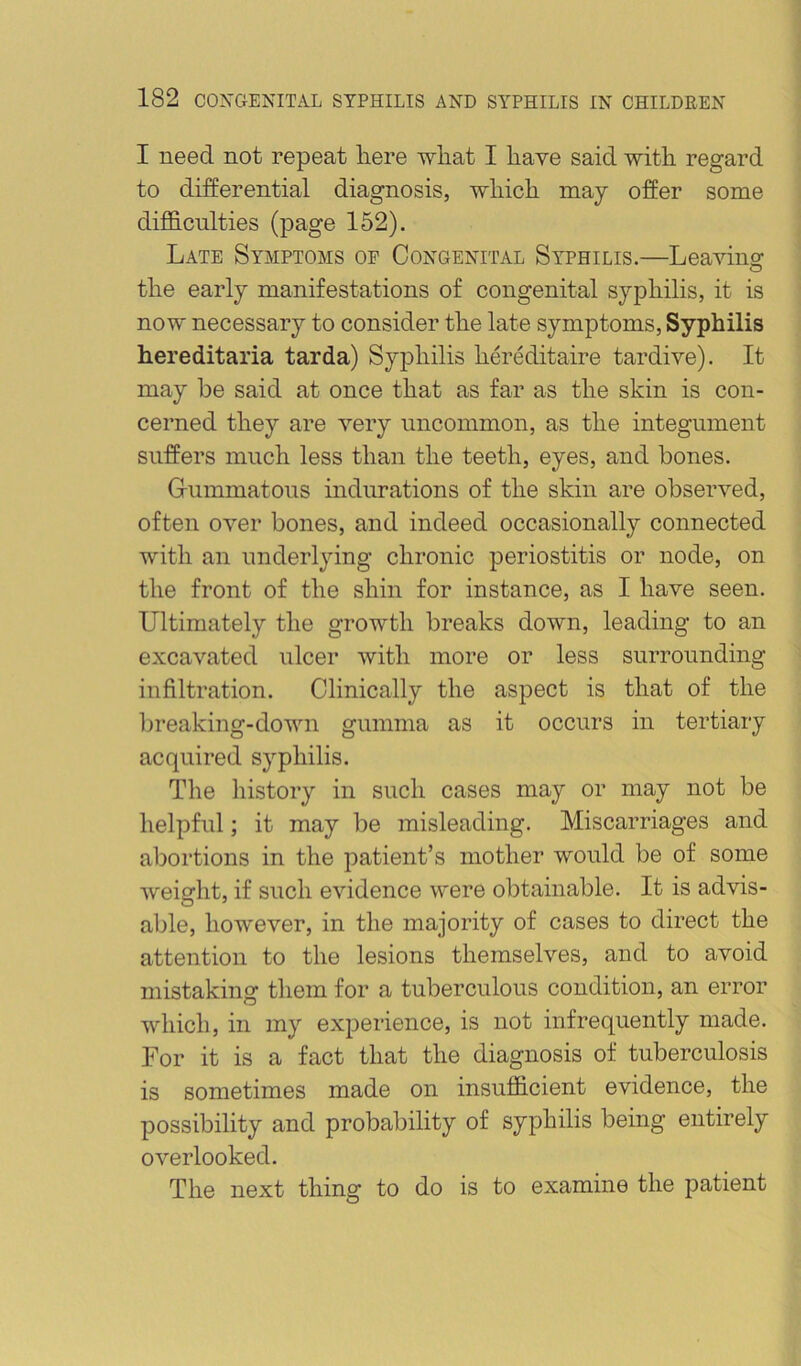 I need not repeat here what I have said with regard to differential diagnosis, which may offer some diflB.culties (page 152). Late Symptoms oe Congenital Syphilis.—Leavino; the early manifestations of congenital syphilis, it is now necessary to consider the late symptoms. Syphilis hereditaria tarda) Syphilis herMitaire tardive). It may be said at once that as far as the skin is con- cerned they are very uncommon, as the integument suffers much less than the teeth, eyes, and bones. Gummatous indurations of the skin are observed, often over bones, and indeed occasionally connected with an underlying chronic periostitis or node, on the front of the shin for instance, as I have seen. Ultimately the growth breaks down, leading to an excavated ulcer with more or less surrounding infiltration. Clinically the aspect is that of the l)reaking-down gumma as it occurs in tertiary acquired syphilis. The history in such cases may or may not be helpful; it may l^e misleading. Miscarriages and aliortions in the patient’s mother would be of some weight, if such evidence were obtainable. It is advis- able, however, in the majority of cases to direct the attention to the lesions themselves, and to avoid mistaking tliem for a tuberculous condition, an error which, in my experience, is not infrequently made. For it is a fact that the diagnosis of tuberculosis is sometimes made on insufficient evidence, the possibility and probability of syphilis being entirely overlooked. The next thing to do is to examine the patient