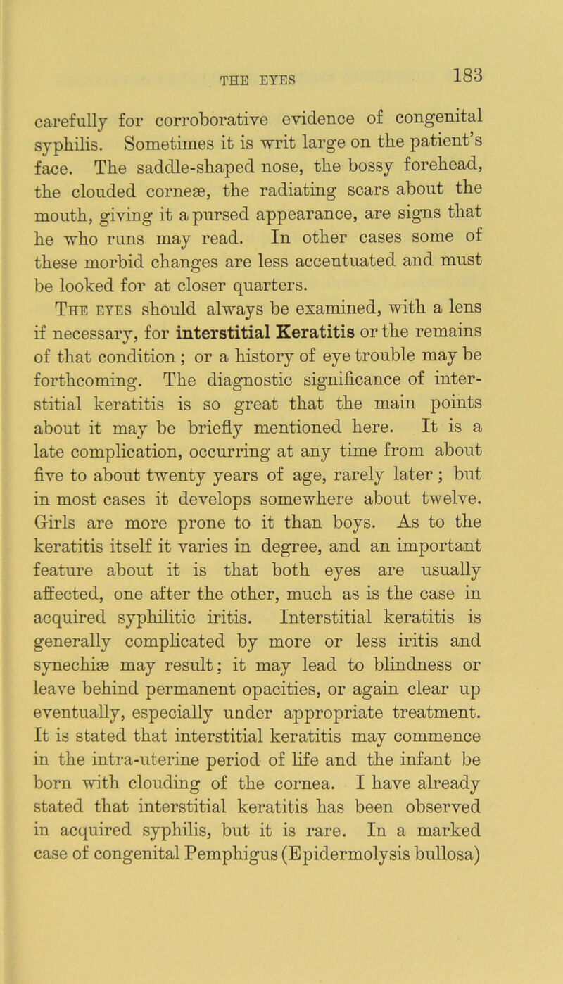 THE EYES carefully for corroborative evidence of congenital syphilis. Sometimes it is -writ large on the patient’s face. The saddle-shaped nose, the bossy forehead, the clouded cornese, the radiating scars about the mouth, giving it a pursed appearance, are signs that he who runs may read. In other cases some of these morbid changes are less accentuated and must be looked for at closer quarters. The eyes should always be examined, with a lens if necessary, for interstitial Keratitis or the remains of that condition; or a history of eye trouble may be forthcoming. The diagnostic significance of inter- stitial keratitis is so great that the main points about it may be briefly mentioned here. It is a late complication, occurring at any time from about five to about twenty years of age, rarely later; but in most cases it develops somewhere about twelve. Girls are more prone to it than boys. As to the keratitis itself it varies in degree, and an important feature about it is that both eyes are usually affected, one after the other, much as is the case in acquired syphilitic iritis. Interstitial keratitis is generally complicated by more or less iritis and synechiae may result; it may lead to blindness or leave behind permanent opacities, or again clear up eventually, especially under appropriate treatment. It is stated that interstitial keratitis may commence in the intra-uterine period of life and the infant be born with clouding of the cornea. I have already stated that interstitial keratitis has been observed in acquired syphilis, but it is rare. In a marked case of congenital Pemphigus (Epidermolysis bullosa)