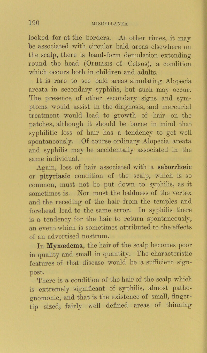 looked for at the borders. At other times, it may be associated with circular bald areas elsewhere on the scalp, there is band-form denudation extending round the head (Ophiasis of Celsus), a condition which occurs both in children and adults. It is rare to see bald areas simulating Alopecia areata in secondary syphilis, but such may occur. The presence of other secondary signs and sym- ptoms would assist in the diagnosis, and mercurial treatment would lead to growth of hair on the patches, although it should be borne in mind that syphilitic loss of hair has a tendency to get well spontaneously. Of course ordinary Alopecia areata and syphilis may be accidentally associated in the same individual. Again, loss of hair associated with a seborrhceic or pityriasic condition of the scalp, which is so common, must not be put down to syphilis, as it sometimes is. Nor must the baldness of the vertex and the receding of the hair from the temples and forehead lead to the same error. In syphilis there is a tendency for the hair to return spontaneously, an event which is sometimes attributed to the effects of an advertised nostrum. In Myxoedema, the hair of the scalp becomes poor in quality and small in quantity. The characteristic features of that disease would be a sufficient sign- post. There is a condition of the hair of the scalp which is extremely significant of syphilis, almost patho- gnomonic, and that is the existence of small, finger- tip sized, fairly well defined areas of thinning