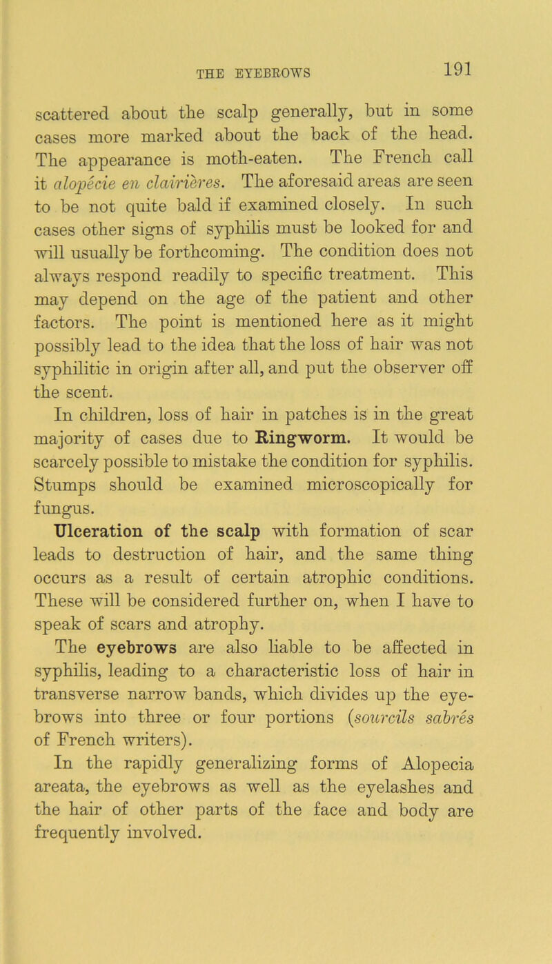 THE EYEBROWS scattered about tlie scalp generally, but in some cases more marked about the back of the head. The appearance is moth-eaten. The French call it alopecie en clairieres. The aforesaid areas are seen to be not quite bald if examined closely. In such cases other signs of syphilis must be looked for and will usually be forthcoming. The condition does not always respond readily to specific treatment. This may depend on the age of the patient and other factors. The point is mentioned here as it might possibly lead to the idea that the loss of hair was not syphilitic in origin after all, and put the observer off the scent. In children, loss of hair in patches is in the great majority of cases due to Ringworm. It would be scarcely possible to mistake the condition for syphilis. Stumps should be examined microscopically for fungus. Ulceration of the scalp with formation of scar leads to destruction of hair, and the same thing occurs as a result of certain atrophic conditions. These will be considered further on, when I have to speak of scars and atrophy. The eyebrows are also hable to be affected in syphilis, leading to a characteristic loss of hair in transverse narrow bands, which divides up the eye- brows into three or four portions (sourcils sabres of French writers). In the rapidly generalizing forms of Alopecia areata, the eyebrows as well as the eyelashes and the hair of other parts of the face and body are frequently involved.