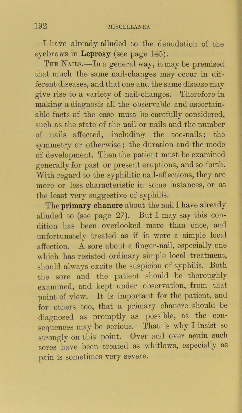 I liave already alluded to tlie denudation of the eyebrows in Leprosy (see page 145). The Nails.—In a general way, it may be premised that much the same nail-changes may occur in dif- ferent diseases, and that one and the same disease may give rise to a variety of nail-changes. Therefore in making a diagnosis all the observable and ascertain- able facts of the case must be carefully considered, such as the state of the nail or nails and the number of nails affected, including the toe-nails; the symmetry or otherwise; the duration and the mode of development. Then the patient must be examined generally for past or present eruptions, and so forth. IVitli regard to the syphilitic nail-affections, they are more or less characteristic in some instances, or at the least very suggestive of syphilis. The primary chancre about the nail I have already alluded to (see page 27). But I may say this con- dition has been overlooked more than once, and unfortunately treated as if it were a simple local affection. A sore about a finger-nail, especially one which has resisted ordinary simple local treatment, should always excite the suspicion of syphilis. Both the sore and the patient should be thoroughly examined, and kept under observation, from that point of view. It is important for the patient, and for others too, that a primary chancre should be diagnosed as promptly as possible, as the con- sequences may be serious. That is why I insist so strongly on this point. Over and over again such sores have been treated as whitlows, especially as pain is sometimes very severe.