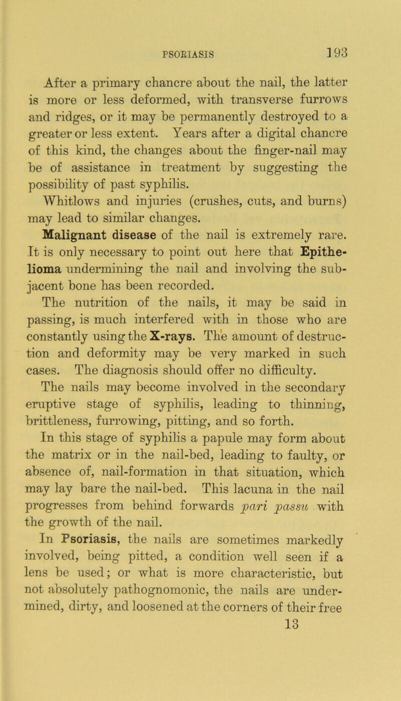 After a primary chancre about the nail, the latter is more or less deformed, with transverse furrows and ridges, or it may be permanently destroyed to a greater or less extent. Years after a digital chancre of this kind, the changes about the finger-nail may be of assistance in treatment by suggesting the possibility of past syphilis. Whitlows and injuries (crushes, cuts, and burns) may lead to similar changes. Malignant disease of the nail is extremely rare. It is only necessary to point out here that Epithe- lioma undermining the nail and involving the sub- jacent bone has been recorded. The nutrition of the nails, it may be said in passing, is much interfered with in those who are constantly using the X-rays. The amount of destruc- tion and deformity may be very marked in such cases. The diagnosis should offer no difficulty. The nails may become involved in the secondary eruptive stage of syphilis, leading to thinning, brittleness, furrowing, pitting, and so forth. In this stage of syphilis a papule may form about the matrix or in the nail-bed, leading to faulty, or absence of, nail-formation in that situation, which may lay bare the nail-bed. This lacuna in the nail progresses from behind forwards pari passu with the growth of the nail. In Psoriasis, the nails are sometimes markedly involved, being pitted, a condition well seen if a lens be used; or what is more characteristic, but not absolutely pathognomonic, the nails are under- mined, dirty, and loosened at the corners of their free 13