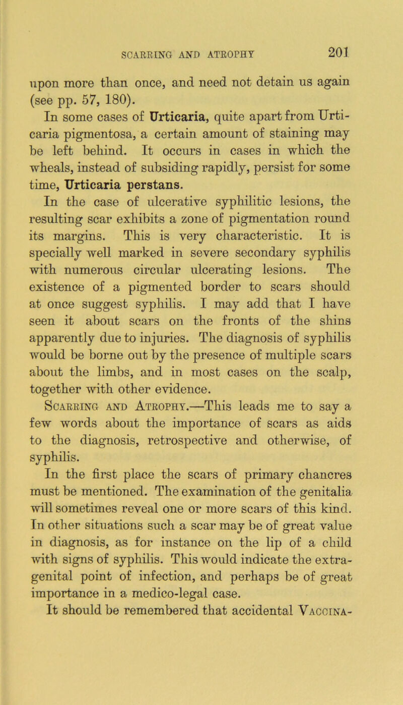 SCARRING AND ATROPHY upon more than once, and need not detain us again (see pp. 57, 180). In some cases of Urticaria, quite apart from Urti- caria pigmentosa, a certain amount of staining may be left behind. It occurs in cases in which the wheals, instead of subsiding rapidly, persist for some time. Urticaria perstans. In the case of ulcerative syphilitic lesions, the resulting scar exhibits a zone of pigmentation round its margins. This is very characteristic. It is specially well marked in severe secondary syphilis with numerous circular ulcerating lesions. The existence of a pigmented border to scars should at once suggest syphilis. I may add that I have seen it about scars on the fronts of the shins apparently due to injuries. The diagnosis of syphilis would be borne out by the presence of multiple scars about the limbs, and in most cases on the scalp, together with other evidence. Scarring and Atrophy.—This leads me to say a few words about the importance of scars as aids to the diagnosis, retrospective and otherwise, of syphilis. In the first place the scars of primary chancres must be mentioned. The examination of the genitalia will sometimes reveal one or more scars of this kind. In other situations such a scar may be of great value in diagnosis, as for instance on the lip of a child with signs of syphilis. This would indicate the extra- genital point of infection, and perhaps be of great importance in a medico-legal case. It should be remembered that accidental Vaccina-