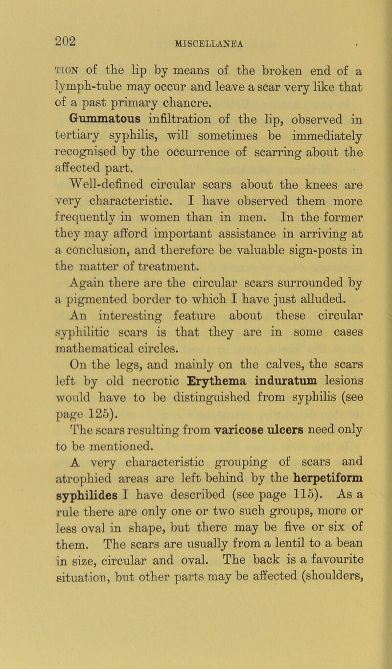 TioN of the lip by means of the broken end of a lymph-tube may occur and leave a scar very like that of a past primary chancre. Gummatous infiltration of the lip, observed in tertiary syphilis, will sometimes be immediately recognised by the occurrence of scarring about the affected part. Well-defined circular scars about the knees are very characteristic. I have observed them more frequently in women than in men. In the former they may afford important assistance in arriving at a conclusion, and therefore be valuable sign-posts in the matter of treatment. Again there are the circular scars surrounded by a pigmented border to which I have just alluded. An interesting feature about these circular syphilitic scars is that they are in some cases mathematical circles. On the legs, and mainly on the calves, the scars left by old necrotic Erythema induratum lesions would have to be distinguished from sy23hilis (see page 125). The scars resulting from varicose ulcers need only to be mentioned. A very characteristic grouping of scars and atrophied areas are left behind by the herpetiform syphilides I have described (see page 115). As a rule there are only one or two such groups, more or less oval in shape, but there may be five or six of them. The scars are usually from a lentil to a bean in size, circular and oval. The back is a favourite situation, but other parts may be affected (shoulders.