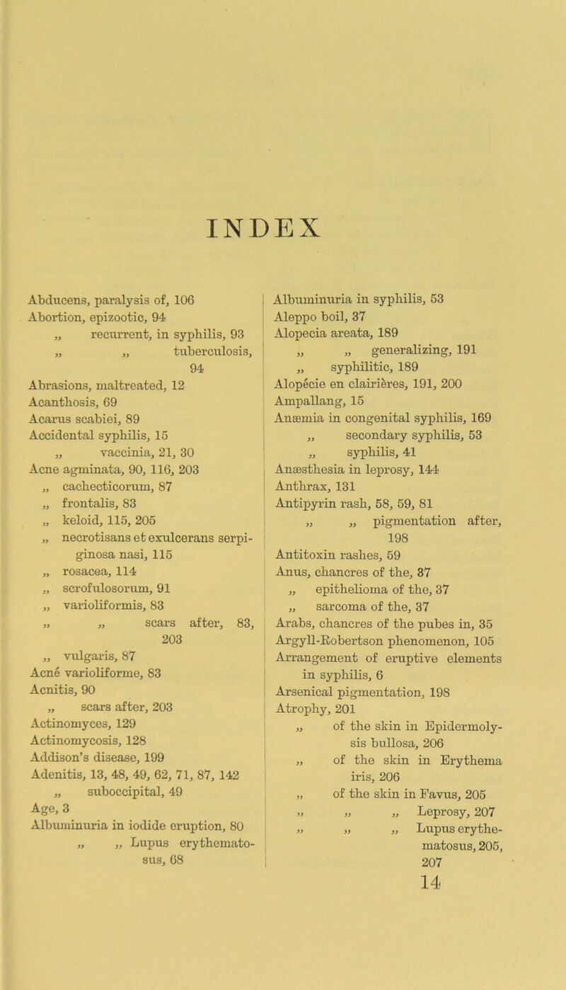 INDEX Abdncens, paralysis of, 106 i Abortion, epizootic, 94 „ recni’rent, in syphilis, 93 „ „ tuberculosis, I 94 Abrasions, maltreated, 12 Acanthosis, 69 Acarus scabiei, 89 Accidental syphilis, 15 „ vaccinia, 21, 30 Acne agminata, 90, 116, 203 „ cachecticorum, 87 „ frontalis, 83 „ keloid, 115, 205 „ necrotisans et exulcerans serpi- ginosa nasi, 115 „ rosacea, 114 „ scrofulosorum, 91 „ varioliformis, 83 „ „ scars after, 83, 203 ,, vulgaris, 87 Acne varioliforme, 83 Acnitis, 90 „ scars after, 203 Actinomyces, 129 Actinomycosis, 128 Addison’s disease, 199 Adenitis, 13, 48, 49, 62, 71, 87, 142 „ suboccipital, 49 Age, 3 Albumimiria in iodide eruption, 80 „ „ Lupus erythemato- sus, 68 Albuminuria in syphilis, 53 Aleppo boil, 37 Alopecia areata, 189 „ „ generalizing, 191 ,, syphilitic, 189 Alopecie en clairieres, 191, 200 Ampallang, 15 Antemia in congenital syphilis, 169 „ secondary syphilis, 53 „ syphilis, 41 AniBsthesia in leprosy, 144 i Antlirax, 131 ' Antipyrin rash, 58, 59, 81 i „ „ pigmentation after, : 198 Antitoxin rashes, 59 Anus, chancres of the, 87 „ epithelioma of the, 37 „ sarcoma of the, 37 Arabs, chancres of the pubes in, 35 ArgyU-Eobertson phenomenon, 105 Arrangement of eruptive elements in syphilis, 6 Arsenical pigmentation, 198 ! Atrophy, 201 „ of the skin in Epidermoly- sis bullosa, 206 „ of the skin in Erythema iris, 206 „ of the skin in Favus, 205 „ „ „ Leprosy, 207 „ „ „ Lupus erythe- matosus, 205, 207