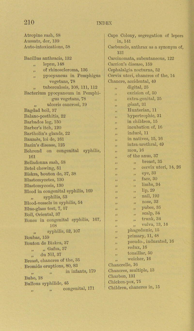 Atropine rash, 58 Aussatz, der, 139 Axrto-intoxications, 58 Bacillus anthi’aois, 132 „ leprae, 148 „ of rhinoscleroma, 136 „ pyocyaneus in Pemphigus vegetans, 78 „ tuberculosis, 108, 111, 112 Bacterium pyocyaneum in Pemphi- gus vegetans, 78 „ ulceris cancrosi, 19 Bagdad boil, 37 Balano-posthitis, 22 Barbados log, 150 Barber’s itch, 120 Bartholin’s glands, 22 Baum&s, loi do, 161 Bazin’s disease, 126 Bohrond on congenital syphilis, 161 Belladonna rash, 68 Betel chewing, 61 Biskra, bouton do, 37, 38 Blastomycetcs, 130 Blastomycosis, 130 Blood in congenital syphilis, 169 „ syphilis, 53 Blood-vossols in syphilis, 54 Blue-glass test, 7, 57 Boil, Oriental, 37 Bones in congenital syphilis, 167, 168 „ syphilis, 52, 107 Boubas, 169 Bouton do Biskra, 37 „ „ Gafsa, 37 „ du Nil, 37 Breast, chancres of the, 35 Bromide eruptions, 80, 83 „ in infants, 179 Bubo, 18 Bullous syphilidc, 46 „ congenital, 171 Capo Colony, segregation of lepers in, 141 Cai'buncle, anthrax as a synonym of, 131 Carcinomata, subcutaneous, 122 Carrion’s disease, 159 Cephalalgia nocturna, 52 Cervix uteri, chancres of the, 14 Chancre, accidental, 49 „ digital, 25 „ excision of, 50 „ oxtx'a-genital, 26 „ goant, 31 „ Hunterian, 11 „ hypertrophic, 31 „ in children, 15 „ incubation of, 16 „ induro, 11 „ in natives, 15, 16 „ intra-urethral, 49 „ mou, 16 „ of the anus, 37 „ „ breast, 36 „ „ cervix uteri, 14, 26 „ oye, 33 „ „ face, 30 „ „ limbs, 34 „ „ lip, 29 „ „ nail, 192 „ „ nose, 33 „ „ pubes, 36 „ „ scalp, 34 „ „ trunk, 34 „ „ vulva, 13, 14 „ phagedajnic, 15 „ primary, 11, 48 „ psoxxdo-, indurated, 16 „ redux, 16 „ tonsillar, 50 „ weicher, 16 Chancrello, 16 Chancres, multiple, 13 Charbon, 131 Chicken-pox, 75 Children, chancres in, 15