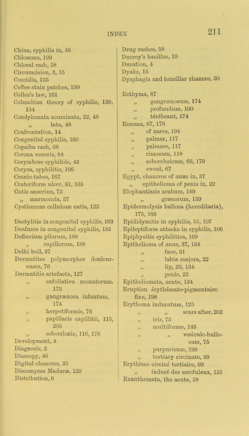 China, syphilis in, 45 Chloasma, 199 Chloral rash, 58 Circiimcision, 3, 15 Coccidia, 135 Coffee-stain patches, 199 CoUes’s law, 161 Columbian theory of syphilis, 139, 154 Condylomata acuminata, 22, 48 „ lata, 48 Confrontation, 14 Congenital syphilis, 160 Copaiba rash, 58 Corona veneris, 84 Corymbose syphUide, 43 Coryza, syphilitic, 166 Cranio-tabos, 167 Crateriform ulcer, 31, 133 Cutis anserina, 72 ,, marmorata, 57 Cysticercus cellulosae cutis, 122 Dactylitis in congenital syphilis, 169 Deafness in congenital sypliilis, 185 Defluvium pilorum, 188 „ capillorum, 188 Delhi boil, 37 Dermatites polymorphes doulour- euses, 76 Dermatitis artefacta, 127 „ exfoliativa neonatorum, 173 „ gangi-senosa infantum, 174 „ herpetiformis, 76 „ papillaris capillitii, 115, 205 „ sebon-hoeic, 116,178 Development, 4 Diagnosis, 2 Diascopy, 46 Digital chancres, 25 Discomyces Madurae, 129 Distribution, 6 Drug rashes, 58 Ducroy’s bacillus, 19 Duration, 4 Dyaks, 15 Dysphagia and tonsillar chancre, 50 Ecthyma, 87 „ gangrcenosum, 174 „ profundum, 100 „ terebrant, 174 Eczema, 67,178 „ of nares, 194 „ palmar, 117 „ palmare, 117 „ rimosum, 118 „ seborrhoicvun, 66, 179 „ sweat, 67 Egypt, chancres of anus in, 37 „ epithelioma of penis in, 22 Elephantiasis arabum, 149 „ greecorum, 139 Epidermolysis bullosa (hereditaria), 175, 183 Epididymitis in syphilis, 55,107 Epileptiform attacks in syphilis, 106 Epiphysitis syphilitica, 169 Epithelioma of anus, 37, 134 „ face, 31 „ labia majora, 22 „ lip, 29, 134 „ penis, 22 Epitheliomata, acute, 134 Eruption erythemato-pigmentaire fixe, 198 Erythema indmatum, 125 „ „ scars after, 202 „ iris, 75 „ multiforme, 143 „ „ vesiculo-buUo- sum, 76 „ purpuricum, 199 „ tertiary circinate, 99 ErythSme circine tertiane, 99 „ indiu-e des scrofuleux, 125 Exanthemata, the acute, 58