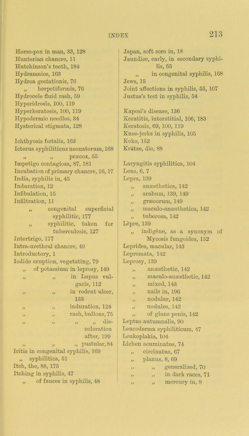 Horse-pox in man, 33, 128 Himterian chancre, 11 Hutchinson’s teeth, 184 Hydraninios, 163 Hydroa gestationis, 76 „ herpetiformis, 76 Hydrocele fluid rash, 59 Hyperidrosis, 100, 119 Hyperkeratosis, 100, 119 Hypodermic needles, 34 Hysterical stigmata, 128 Ichthyosis fcetalis, 163 Ictenis syphiliticus neonatorum, 168 ,, ,, pxa^cox, 5o Impetigo contagiosa, 87,181 Incubation of primaiy chancre, 16,17 India, syphilis in, 45 Induration, 12 Infibulation, 15 Infiltration, 11 „ congenital superflcial syphilitic, 177 „ syphilitic, taken for tuberculosis, 127 Intertrigo, 177 Intra-urethral chancre, 49 Introductory, 1 Iodide eruption, vegetating, 79 „ of potassivun in leprosy, 149 „ „ in Lupus vul- garis, 112 „ „ in rodent ulcer, 133 if if if ft if induration, 124 rash, bullous, 75 if dis- coloration after, 199 „ „ „ pustular, 84 Iritis in congenital syphilis, 169 „ syphilitica, 51 Itch, the, 88, 175 Itching in syphilis, 47 „ of fauces in syphilis, 48 ' Japan, soft sore in, 18 Jaundice, early, in secondary syphi- I Hs, 55 I „ in congenital syphilis, 168 j Jews, 15 ! Joint affections in syphilis, 65, 107 ! Justus’s test in syphilis, 54 I Kaposi’s disease, 136 I Keratitis, interstitial, 106, 183 Keratosis, 69, 100, 119 Knee-jerks in syphilis, 105 Koko, 152 Kratze, die, 88 Laryngitis syphilitica, 104 Lens, 6, 7 Lepra, 139 „ anccsthetica, 142 „ arabum, 139, 149 „ grsecorum, 149 „ maculo-anEBsthetica, 142 ! „ tuberosa, 142 I Lepre, 139 j „ indigene, as a synonym of I Mycosis fungoides, 152 j Leprides, macular, 143 j Lepromata, 142 j Leprosy, 139 „ anaesthetic, 142 I „ maculo-anaesthetic, 142 I „ mixed, 143 I „ nails in, 196 ' „ nodular, 142 j „ nodules, 142 I „ of glans penis, 142 I Leptus autumnahs, 90 I Leucoderma syphiliticum, 47 I Leukoplakia, 104 I Lichen acuminatus, 74 i „ circinatus, 67 I „ planus, 8,69 1 „ „ generalized, 70 . „ „ in dark races, 71 „ „ mercury in, 8