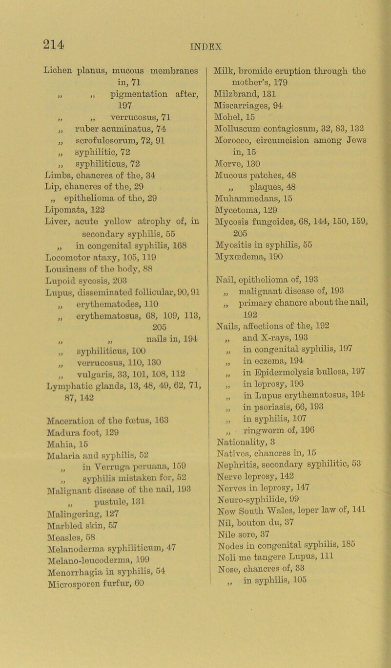 Liclien planus^ mucous membranes in, 71 „ „ pigmentation after, 197 ,, „ verrucosus, 71 „ ruber acuminatus, 74 „ scrofulosorum, 72, 91 „ syphilitic, 72 „ syphiliticus, 72 Limbs, chancres of the, 34 Lip, chancres of the, 29 „ epithelioma of the, 29 Lipomata, 122 Liver, acute yellow atrophy of, in secondary syphilis, 55 „ in congenital syphilis, 168 Locomotor ataxy, 105,119 Lousiness of tiro body, 88 Lupoid sycosis, 203 Lrtprrs, dissemiiratod follicular, 90,91 „ erythcnratodos, 110 „ erythematosus, 68, 109, 113, 205 „ „ rrails in, 194 „ syphiliticrrs, 100 „ verrucosus, 110, 130 „ vtrlgaris, 33, 101, 108, 112 Lymphatic glands, 13, 48, 49, 62, 71, 87, 142 Maceratioir of the fcotus, 163 Madura foot, 129 Mahia, 15 Malaria and syirhilis, 52 „ in Verruga peruana, 159 „ syphilis mistaken for, 52 Malignant disease of the nail, 193 „ pustrrle, 131 Malingering, 127 Marbled skin, 57 Measles, 58 Melarroderma syphiliticum, 47 Melano-leucoderma, 199 Menorrhagia in syphilis, 54 Microsporon frrrfrrr, 60 Milk, bromide eruption through the mother’s, 179 Milzbrand, 131 Miscarriages, 94 Molrel, 15 MoUuscum contagiosurn, 32, 83, 132 Morocco, circrrrncision among Jews irr, 15 Morve, 130 Mrrcous patches, 48 „ plaques, 48 Mrrharrrrrredans, 15 Mycetoma, 129 Mycosis fungoides, 68, 144, 150, 159, 205 Myositis irr syphilis, 55 Myxccdorrra, 190 Nail, opitholioirra of, 193 „ maligrrarrt disease of, 193 ,, pririrary chancre about the nail, 192 Nails, alfoctiorrs of the, 192 „ arrd X-rays, 193 „ in congeirital syphilis, 197 „ in eczema, 194 „ in Epidermolysis bullosa, 197 „ irr leprosy, 196 „ in Lupus erythematosrrs, 194 „ in psoriasis, 66,193 „ in syphilis, 107 „ riirgworm of, 196 Natiorrality, 3 Natives, charrcres irr, 15 Nephritis, secondary syphilitic, 53 Nerve leprosy, 142 Nerves irr leprosy, 147 Neuro-syphilide, 99 Now Soirth Wales, leper law of, 141 Nil, borrton du, 37 Nile sore, 37 Nodes in congenital syphilis, 185 Noli me tangere Lrrprrs, 111 Nose, chancres of, 33 „ in syphilis, 105