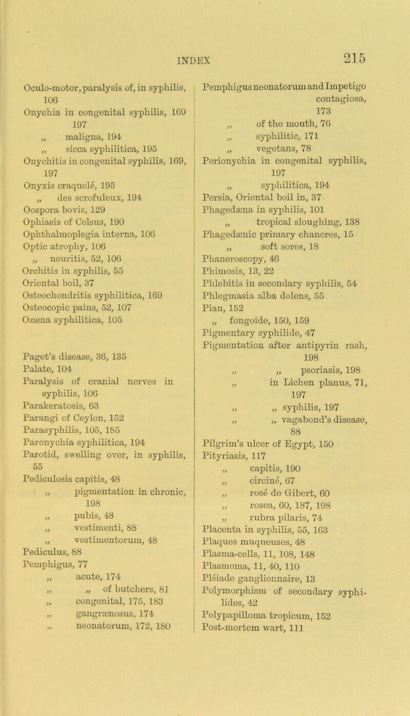 Oculo-motor, paralysis of, in syphilis, 106 Onychia in congenital syphilis, 1C9 197 „ maligna, 194 „ sicca syphilitica, 195 Onychitis in congenital syphilis, 169, 197 Onyxis craqnele, 195 ,, des scrofuloux, 194 Oospora bovis, 129 Ophiasis of Celsus, 190 Ophthalmoplegia interna, 106 Optic atrophy, 106 „ neuritis, 52, 106 Orchitis in syphilis, 55 Oriental boil, 37 Osteochondritis syphilitica, 169 Osteocopic pains, 52, 107 Ozsena syphilitica, 105 Paget’s disease, 36, 135 Palate, 104 Paralysis of cranial nerves in syphilis, 106 Parakeratosis, 63 Parangi of Ceylon, 152 Parasyphilis, 105, 185 Paronychia syphilitica, 194 Parotid, swelling over, in syphilis, 55 Pediculosis capitis, 48 „ ingmentation in chronic, 198 „ pubis, 48 „ vestimenti, 88 „ vostimentorum, 48 Pediculus, 88 Pemphigus, 77 „ acute, 174 „ „ of butchers, 81 „ congenital, 175,183 „ gangrajnosus, 174 „ neonatorum, 172, 180 j Pemphigus neonatorum and Impetigo I contagiosa, 173 „ of the mouth, 76 I „ sypliilitic, 171 [ „ vegetans, 78 I Perionychia in congenital syphilis, I 197 I „ syphilitica, 194 j Persia, Oriental boil in, 37 1 Phagedsena in syphilis, 101 j „ tropical sloughing, 138 ! Phagedffinic primary chancres, 16 ! „ soft sores, 18 ! Phaneroscopy, 46 Phimosis, 13, 22 Phlebitis in secondary syphilis, 54 Phlegmasia alba dolens, 55 Pian, 152 „ fongoide, 150, 159 Pigmentary syphilide, 47 Pigmentation after antipyrin rash, 198 „ „ psoriasis, 198 „ in Lichen planus, 71, 197 „ „ syphilis, 197 „ „ vagabond’s disease, 88 Pilgrim’s ulcer of Egypt, 150 Pityriasis, 117 „ capitis, 190 „ circino, 67 „ rose de Gibert, 60 „ rosea, 60, 187, 198 „ rubra pilaris, 74 Placenta in syphilis, 55, 163 j Plaques muqueuses, 48 I Plasma-cells, 11, 108, 148 I Plasmoma, 11, 4-0, 110 Plciado ganglionnaire, 13 ! Polymorphism of secondary syphi- ( lides, 42 j Polypapilloma tropicum, 152 I Post-mortem wart. 111