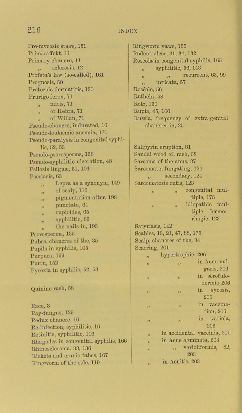 Pre-mycosis stage, 151 Primiiraffekt, 11 Primary chancre, 11 „ sclerosis, 12 Profeta’s law (so-called), 161 Prognosis, 50 Protozoic dermatitis, 130 Prurigo ferox, 71 „ mitis, 71 „ of Hebra, 71 „ of Willan, 71 Pseudo-chancre, indimated, 16 Pseudo-leukcemic antemia, 170 Pseudo-paralysis in congenital syphi- lis, 52, 53 Pseudo-psorosperms, 136 Pseudo-syphilitic rUceration, 48 Psilosis lingua?, 51, 104 Psoriasis, 63 „ Lepra as a synonym, 149 „ of scalp, 116 „ pigmentation after, 198 „ punctata, 64 „ rupioides, 65 „ syphilitic, 63 „ tlio nails in, 193 Psorosporms, 135 Pubes, chancres of the, 35 Pupils in syi?hilis, 105 Purjjura, 199 Purru, 152 Pyrexia in syphilis, 52, 53 Quinine rash, 58 Pace, 3 Ray-fungus, 129 Rodux chancre, 16 Re-infection, syphilitic, 16 Retinitis, syphilitic, 106 Rhagades in congenital syphilis, 166 Rhinoscleroma, 33, 136 Rickets and cranio-tabes, 167 Ringworm of the sole, 119 Ringworm yaws, 155 Rodent ulcer, 31, 34, 132 Roseola in congenital syphilis, 165 „ syphilitic, 56,143 „ „ recurrent, 63,99 „ urticata, 57 Roscole, 56 Rotheln, 58 Rotz, 130 Rupia, 45, 100 Russia, frequency of extra-genital chancres in, 25 Salipyrin eruption, 81 Sandal-wood oil rash, 58 Sarcoma of the anus, 37 Sarcomata, fungating, 124 „ secondary, 124 Sarcomatosis cutis, 123 „ „ congenital mul- tiple, 176 „ „ idiopathic mul- tiple ha?mor- rhagic, 123 Satyriasis, 142 Scabies, 13, 21, 47, 88, 176 Scalp, chancres of the, 34 Scarring, 201 „ hyportroijhic, 206 „ in Acne vul- garis, 206 „ in scrofulo- dormia, 206 „ in sycosis, 206 „ in vaccina- tion, 206 „ in variola, 206 in accidental vaccinia, 201 in Acne agminata, 203 „ varioliformis, 82, 203 in Acnitis, 203