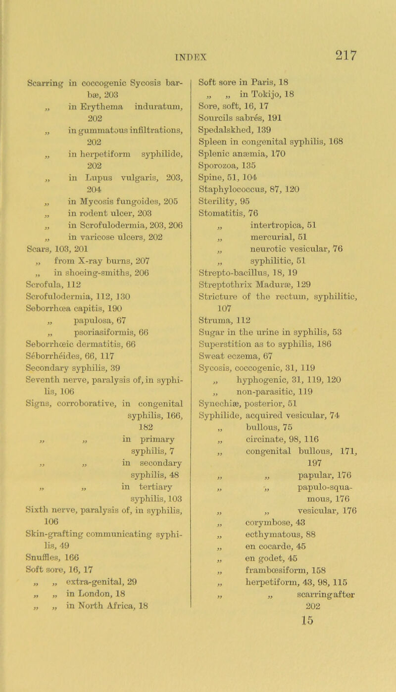 Scarring in coccogenic Sycosis bar- bae, 203 „ in Erythema indm-atuni, 202 „ in gummatous infiltrations, 202 „ in hei’petiform syphilide, 202 „ in Lupus vulgaris, 203, 204 „ in Mycosis fungoides, 205 „ in rodent ulcer, 203 „ in Scrofulodermia, 203,206 „ in varicose ulcers, 202 Scars, 103, 201 „ from X-ray bums, 207 „ in slioeing-smiths, 206 Scrofula, 112 Scrofulodermia, 112, 130 Seborrhoea capitis, 190 „ papulosa, 67 „ psoriasiformis, 66 Seborrhceic dermatitis, 66 Seborrheides, 66, 117 Secondary syphilis, 39 Seventh nerve, paralysis of, in syphi- Us, 106 Signs, corroborative, in congenital syphilis, 166, 182 „ „ in primary syphilis, 7 „ „ in secondary S3^hilis, 48 „ „ in tertiary syphilis, 103 Sixth nerve, paralysis of, in syphilis, 106 Skin-grafting communicating syphi- lis, 49 Snuffles, 166 Soft sore, 16, 17 extra-genital, 29 in London, 18 „ in North Africa, 18 » » 9t ft Soft sore in Paris, 18 „ „ in Tokijo, 18 Sore, soft, 16, 17 Sourcils sabres, 191 Spedalskhed, 139 Spleen in congenital syphilis, 168 Splenic anasmia, 170 Sporozoa, 135 Spine, 51, 104 Staphylococcus, 87, 120 Sterility, 95 Stomatitis, 76 „ intertropica, 51 „ mercurial, 51 „ neurotic vesicular, 76 „ syphilitic, 51 Strepto-bacillus, 18, 19 Streptothrix Madurse, 129 Stricture of the rectum, syphilitic, 107 Stmma, 112 Sugar in the m’ine in syphilis, 63 Superstition as to syphilis, 186 Sweat eczema, 67 Sycosis, coccogenic, 31, 119 „ hyphogenic, 31, 119, 120 „ non-parasitic, 119 Synechise, posterior, 51 Syphilide, acquired vesicular, 74 „ brrllous, 75 „ circinate, 98, 116 „ congenital bullous, 171, 197 „ „ papular, 176 „ papulo-squa- mous, 176 „ „ vesicular, 176 „ corymbose, 43 „ ecthymatous, 88 „ en cocarde, 45 „ en godet, 46 „ frambcesiform, 158 „ heipetiform, 43, 98, 115 „ „ scarring after 202 15