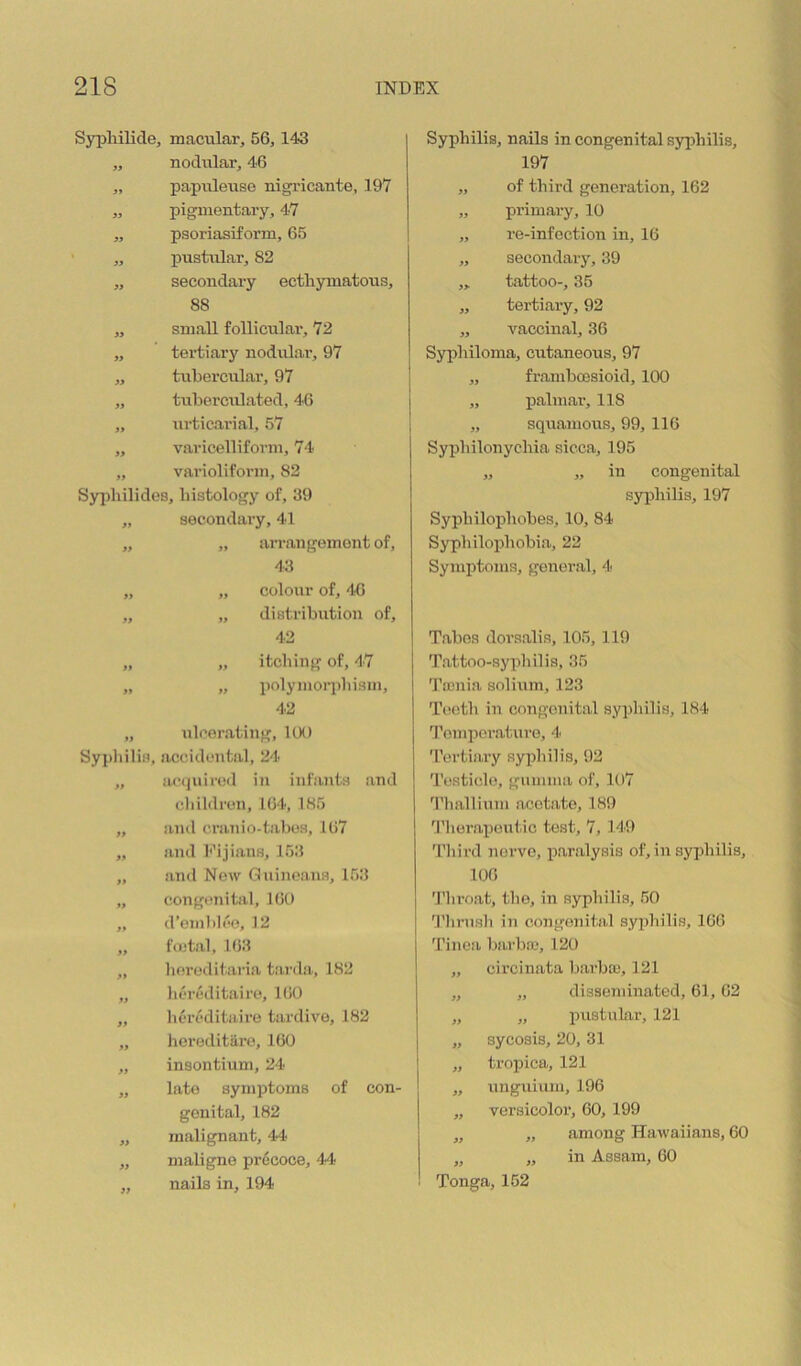 Syijhilide, macular, 56,143 „ nodiilar, 46 „ papuleuse nigricante, 197 „ pigmentary, 47 ,, psoriasiform, 65 „ pustular, 82 „ secondary ectliymatous, 88 „ small follicular, 72 „ tertiary nodrilar, 97 ,, tubercular, 97 „ tubei’culated, 46 „ urticarial, 57 „ varicelliforni, 74 „ varioliform, 82 Syjdiilides, histology of, 39 „ secondary, 41 „ „ arrangement of, 43 „ „ colour of, 46 „ „ distribution of, 42 „ „ itching of, 47 „ „ polymorphism, 42 „ ulcerating, KM) Syj)liilis, accidental, 24 „ ac<juireil in infants and children, 164, 185 ,, and cranio-tabes, 167 „ and Kijians, 153 „ and New Guineans, 1.53 „ congenital, 160 „ d’oml)lce, 12 „ fo-tal, 163 „ hereditaria tarda, 182 „ hereditairo, 160 „ hereditaire tardive, 182 „ liereditiiro, 160 „ insontium, 24 ,, late symptoms of con- genital, 182 „ malignant, 44 „ maligne precoce, 44 „ nails in, 194 Syphilis, nails in congenital syphilis, 197 „ of third generation, 162 „ primary, 10 „ re-infection in, 16 „ secondary, 39 ,, tattoo-, 35 „ tertiary, 92 „ vaccinal, 36 Syphiloma, cutaneous, 97 „ frainbcDsioid, 100 „ j>alniar, 118 „ squamous, 99, 116 Syphilonychia sicca, 195 „ „ in congenital sjrphilis, 197 Syphilophobes, 10, 84 Syphilophobia, 22 Symptoms, generiil, 4 Tabes dorsalis, 105, 119 T.attoo-syphilis, 35 Tienia solium, 123 Teeth in congenital syphilis, 184 Tomper.aturo, 4 Tertiary syidnlis, 92 Tostiide, gumma of, 107 'riiallium acetate, 189 'I'lioi’aijeutic test, 7, 149 Third nerve, paralysis of, in syphilis, 106 Throat, the, in syphilis, .50 9’lirusli in congenital syphilis, 166 Tinea barba>, 120 „ circinata bai-ba-, 121 „ „ disseminated, 61,62 „ „ pustular, 121 „ sycosis, 20, 31 „ tropica, 121 ,, unguium, 196 „ versicolor, 60, 199 „ „ among Hawaiiaus, 60 „ „ in Assam, 60 Tonga, 152