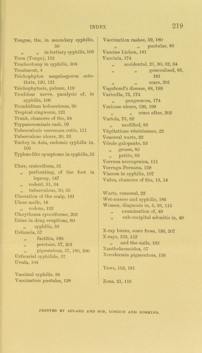 Tongue, the, in secondary syphilis, 50 „ „ in tertiary syphilis, 103 Tona (Tonga), 152 Tracileotomy in syphilis, 104 Treatment, 4 Ti'ichophyton megalospoi’on ecto- thrix, 120, 121 Trichophytosis, palmar, 119 TroclUear nerve, paralysis of, in syphilis, 106 Trombidiiim holosericiuu, 90 Tropical ringworm, 121 Ti'unk, chancres of the, 34 Tiypanosomiasis rash, 59 Tuberculosis verrucosa cutis. 111 Tuberculous ulcers, 30, 33 Tui-key in Asia, endemic syphilis in, 105 Ty|)hus-like symptoms in syphilis, 53 Ulcer, crateriform, 31 „ perforating, of the foot in leprosy, 147 „ rodent, 31, 34 „ tuberculous, 30, 33 Ulceration of the scalp, 191 Ulcus molle, 16 „ rodens, 132 Ulerythema sycosiforme, 203 Urine in drug eruptions, 80 „ syphilis, 53 Urticaria, 57 „ factitia, 180 „ perstans, 57, 201 „ pigmentosa, 57, 180, 200 Urticarial syphilide, 57 Uvula, 104 Vaccinal syphilis, 36 Vaccination pustules, 128 Vaccination rashes, 59,180 „ „ pustular, 83 Vaccine Lichen, 181 Vaccinia, 174 „ accidental, 21, 30, 32, 34 „ „ generalised, 83, 181 „ „ scars, 201 Vagabond’s disease, 88,199 Varicella, 75, 174 „ gangrenosa, 174 Varicose ulcers, 126, 199 „ „ scars after, 202 Variola, 75, 82 „ modified, 83 Vegetations veneriennes, 22 Venereal warts, 22 Verole galopante, 53 „ grosse, 82 „ petite, 82 Verruca necrogenica. 111 I Verruga Peraana, 159 Viscera in syphilis, 107 Vulva, chancres of the, 13, 14 Warts, venereal, 22 Wet-nurses and syphilis, 186 Women, diagnosis in, 5, 93, 115 ,, examination of, 49 „ sub-occipital adenitis in, 49 X-ray burns, scars from, 136, 207 X-rays, 133, 152 „ and the nails, 193 Xanthelasmoidea, 57 Xerodermia pigmentosa, 136 Yaws, 152, 181 Zona, 21, 116 fRINTBD BY ADLARD AND SON, LONDON AND DORKING.