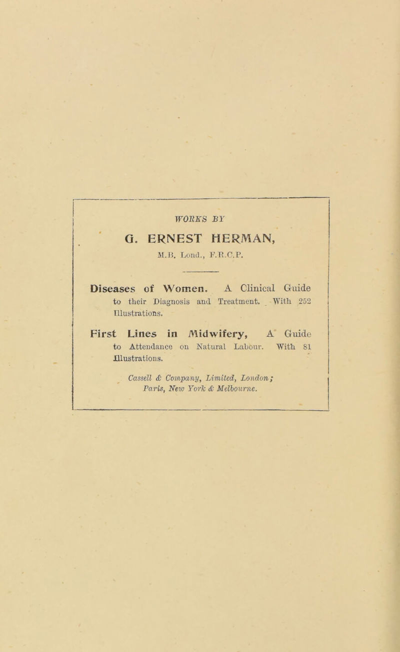 TFOKirS BY G. ERNEST HERMAN, M.J5. Lend., F.Tt.C.P. Diseases of Women, A Clinical Guide to their Diagnosis and Treatment, With 252 Illustrations. First Lines in Midwifery, A* Guide to Attendance on Natural Labour. With 81 Illustrations. Cassell & Company, Limited, London; Paris, New York & Melbourne.