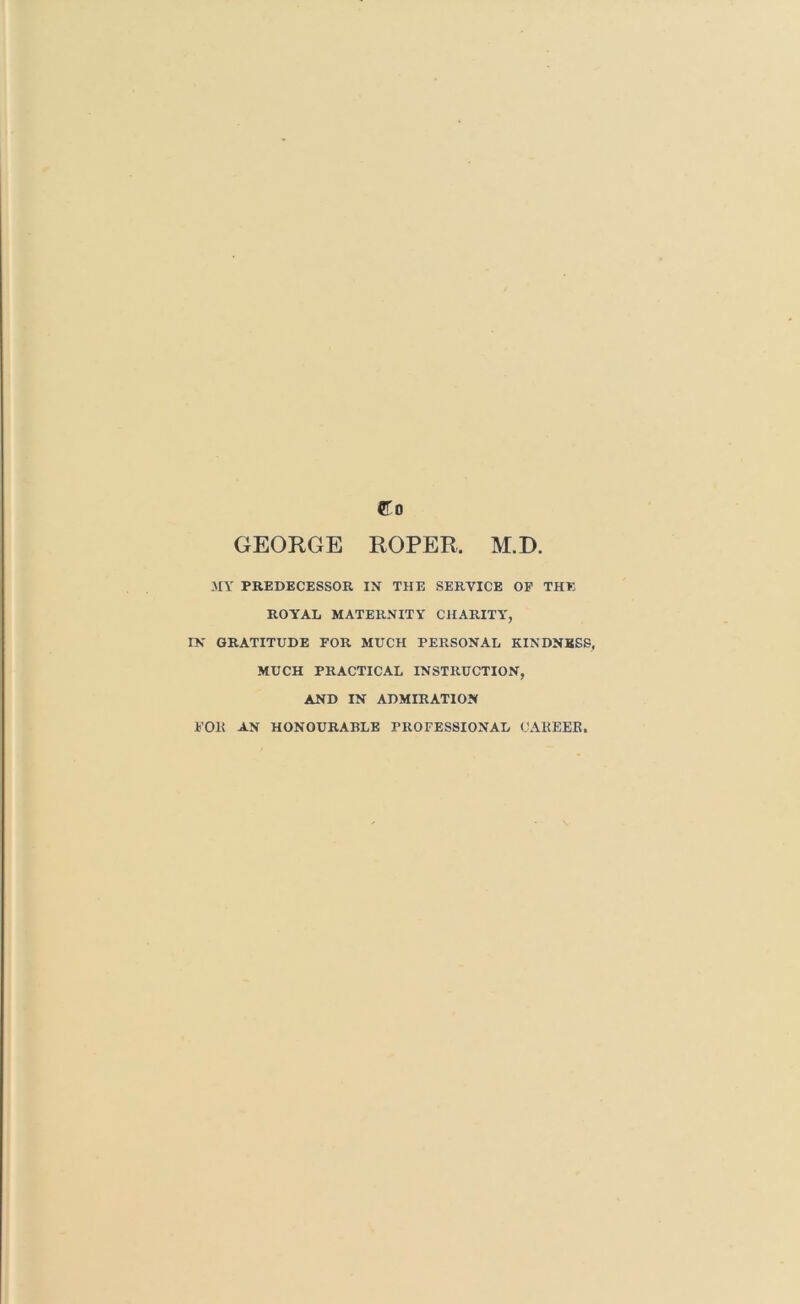 Co GEORGE ROPER. M.D. MY PREDECESSOR IX THE SERVICE OP THE ROYAL MATERNITY CHARITY', IN GRATITUDE FOR MUCH PERSONAL KINDNESS, MUCH PRACTICAL INSTRUCTION, AND IN ADMIRATION FOR an HONOURABLE PROFESSIONAL CAREER.