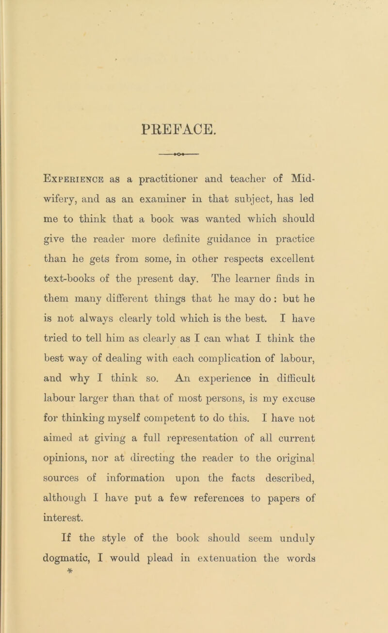 PEEFACE. Experience as a practitioner and teacher of Mid- wifery, and as an examiner in that subject, has led me to think that a book was wanted which should give the reader more definite guidance in practice than he gets from some, in other respects excellent text-books of the present day. The learner finds in them many different things that he may do : but he is not always clearly told which is the best. I have tried to tell him as clearly as I can what I think the best way of dealing with each complication of labour, and why I think so. An experience in difficult labour larger than that of most persons, is my excuse for thinking myself competent to do this. I have not aimed at giving a full representation of all current opinions, nor at directing the reader to the original sources of information upon the facts described, although I have put a few references to papers of interest. If the style of the book should seem unduly dogmatic, I would plead in extenuation the words