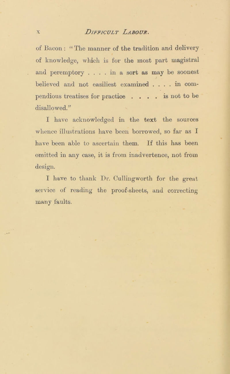 of Bacon : “ The manner of the tradition and delivery of knowledge, which is for the most part magistral and peremptory .... in a sort as may be soonest ) believed and not easiliest examined .... in com- pendious treatises for practice .... is not to be disallowed.” I have acknowledged in the text the sources whence illustrations have been borrowed, so far as I have been able to ascertain them. If this has been omitted in any case, it is from inadvertence, not from design. I have to thank Dr. Cullingworth for the great service of reading the proof-sheets, and correcting many faults.