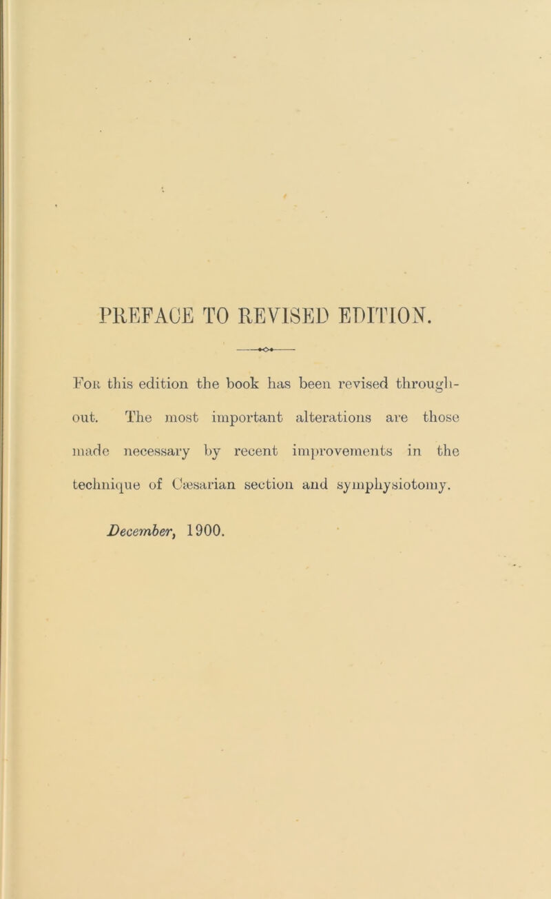 PREFACE TO REVISED EDITION. K>« For this edition the book has been revised through- out. The most important alterations are those made necessary by recent improvements in the technique of Occsarian section and symphysiotomy. December^ 1900.